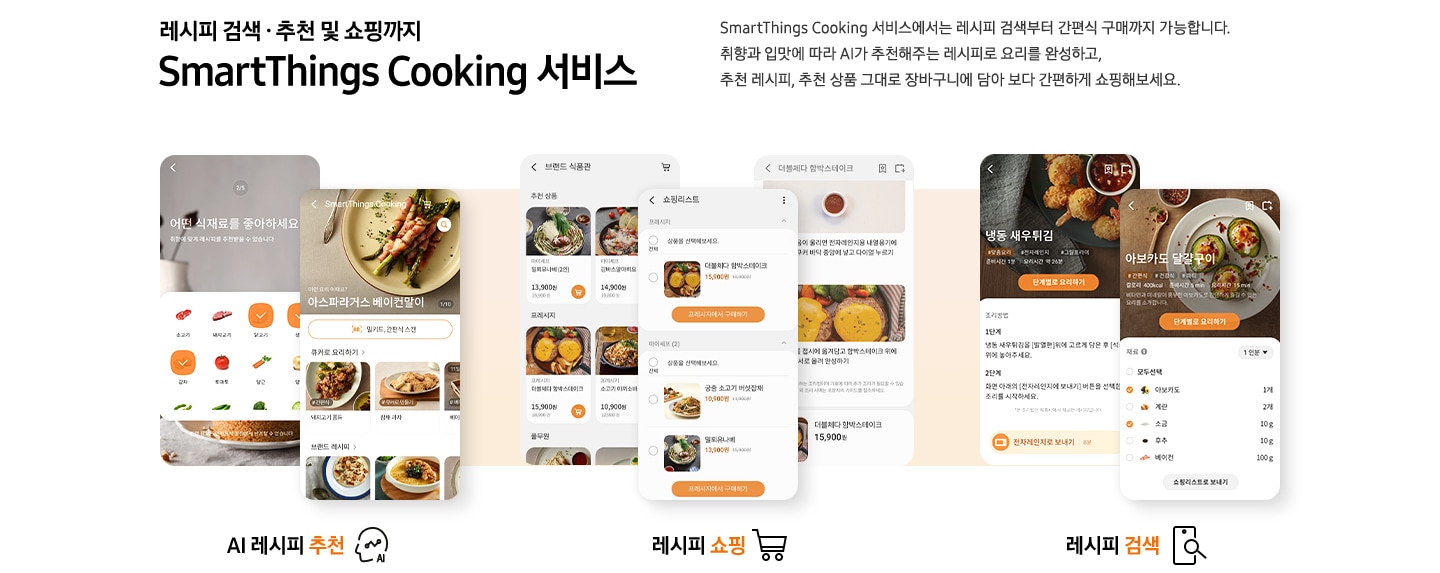 [레시피 검색. 추천 및 쇼핑까지 SmartThings Cooking  서비스] SmartThings Cooking 서비스에서는 레시피 검색부터 간편식 구매까지 가능합니다. 취향과 입맛에 따라 AI 추천해주는 레시피로 요리를 완성하고, 추천 레시피, 추천 상품 그대로 장바구니에 담아 보다 간편하게 쇼핑해보세요. 총 6개의 스마트폰 화면이 있습니다. 첫번째 AI 레시피 추천 기능은 식재료 추천 화면과, 아보카도 달걀 구이 및 다른 직화오븐으로 요리 리스트와, 즐겨찾기 등 다양하게 선택 가능한 화면이 있습니다. 두번째 레시피 쇼핑 기능은 아보카도 달걀구이 레시피와 그 아래 연관상품 구매 버튼이 보이는 화면과 순살 크리스피 치킨 조리방법과 그 아래 6,900원의 가격을 안내하는 화면이 있습니다. 세번째 레시피 검색 기능은 각각 냉동 새우튀김과 아보카도 달걀구이를 선택했을 시 보여지는 필요 재료 등을 선택할 수 있도록 되어있는 화면이 있습니다.