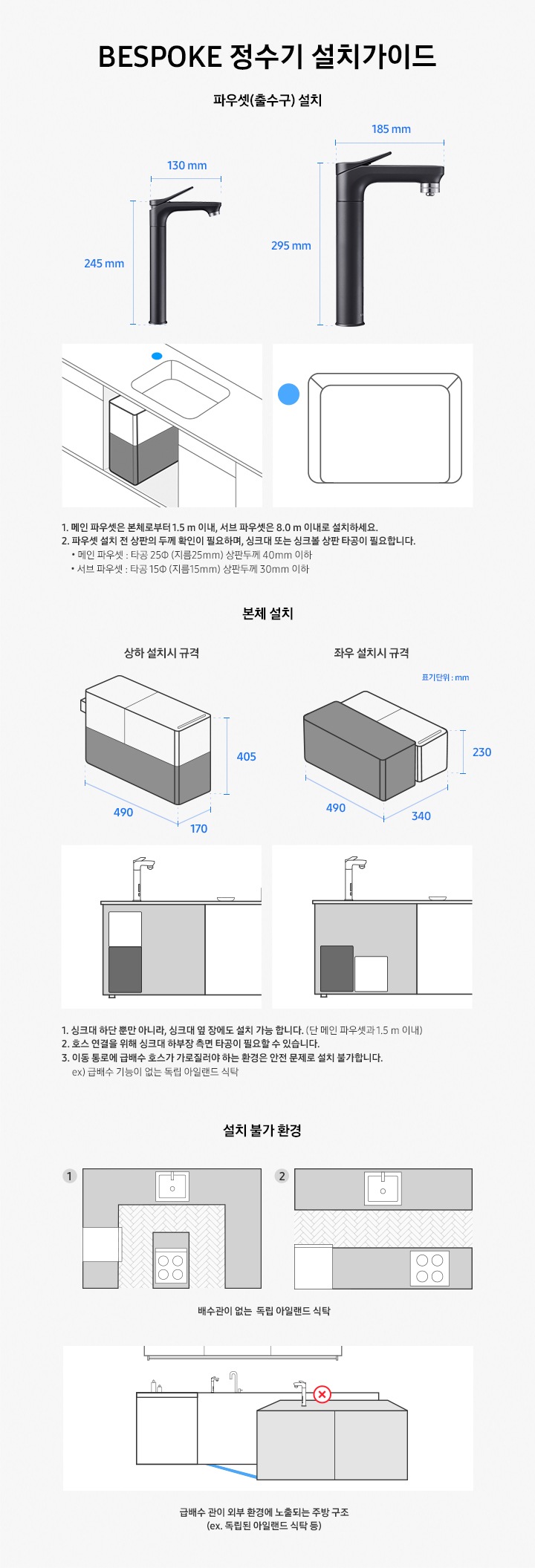 BESPOKE 정수기 설치 가이드입니다. 서브 파우셋(출수구) 설치 값은 가로 130 mm, 높이 250 mm 이며 메인 파우셋은 가로 185 mm, 높이 295 mm 입니다. 메인 파우셋은 본체로부터 1.5 m 이내, 서브 파우셋은 8.0 m 이내로 설치하세요. 2. 파우셋 설치 시 싱크대 또는 싱크볼 상판 타공이 필요합니다. * 메인 파우셋 : 타공 25 (지름 25 mm) 서브 파우셋 : 타공 15 (지름 15 mm) 본체 설치의 경우 상하 설치시 규격은 490*170*405, 좌우 설치시 규격은 490*340*230 이며, 싱크대 하단 뿐만 아니라 싱크대 옆 장에도 설치 가능합니다. (단 메인 파우셋과 1.5 m 이내) 호스 연결을 위해 싱크대 하부장 측면 타공이 필요할 수 있습니다. 이동 통로에 급배수 호스가 가로질러야 하는 환경은 안전 문제로 설치 불가합니다. ex)급배수 기능이 없는 독립 아일랜드 식탁. 설치 불가 환경으로는 배수관이 없는 독립 아릴랜드 식탁이나 급배수 관리 외부 환경에 노출되는 주방 구조입니다.