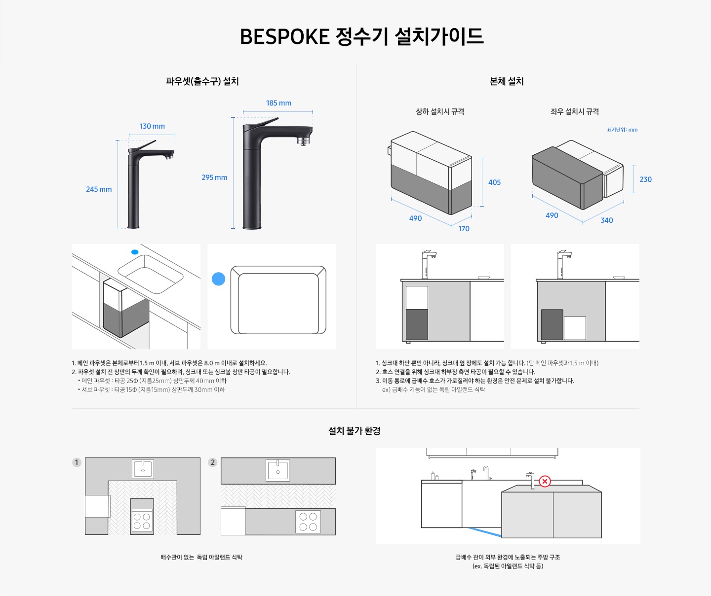 BESPOKE 정수기 설치 가이드입니다. 서브 파우셋(출수구) 설치 값은 가로 130 mm, 높이 250 mm 이며 메인 파우셋은 가로 185 mm, 높이 295 mm 입니다. 메인 파우셋은 본체로부터 1.5 m 이내, 서브 파우셋은 8.0 m 이내로 설치하세요. 2. 파우셋 설치 시 싱크대 또는 싱크볼 상판 타공이 필요합니다. * 메인 파우셋 : 타공 25 (지름 25 mm) 서브 파우셋 : 타공 15 (지름 15 mm) 본체 설치의 경우 상하 설치시 규격은 490*170*405, 좌우 설치시 규격은 490*340*230 이며, 싱크대 하단 뿐만 아니라 싱크대 옆 장에도 설치 가능합니다. (단 메인 파우셋과 1.5 m 이내) 호스 연결을 위해 싱크대 하부장 측면 타공이 필요할 수 있습니다. 이동 통로에 급배수 호스가 가로질러야 하는 환경은 안전 문제로 설치 불가합니다. ex)급배수 기능이 없는 독립 아일랜드 식탁. 설치 불가 환경으로는 배수관이 없는 독립 아릴랜드 식탁이나 급배수 관리 외부 환경에 노출되는 주방 구조입니다.