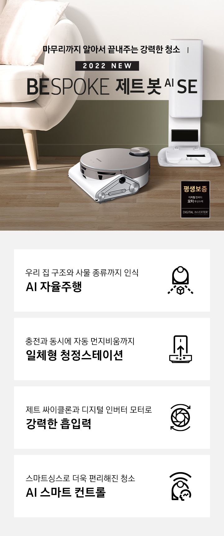 거실 가운데 BESPOKE 제트 봇 AI SE와 청정스테이션이 나란히 놓여 있습니다.화면 왼쪽에는 소파가 반쯤 노출되어 있으며 오른쪽에는 작은 탁자 위에 화분이 보입니다. BESPOKE 제트 봇 AI SE가 모던한 인테리어에 잘 어울리는 모습을 연출하였습니다. 마무리까지 알아서 끝내주는 강력한 청소 2022 NEW BESPOKE 제트봇 AI SE 이미지 하단 제품 강점 안내. 우리집 구조와 사물 종류까지 인식 AI 자율주행, 충전과 동시에 자동 먼지비움까지 일체형 청정스테이션, 제트 싸이클론과 디지털 인버터 모터로 강력한 흡입력, 스마트 싱스로 더욱 편리해진 청소 AI스마트 컨트롤