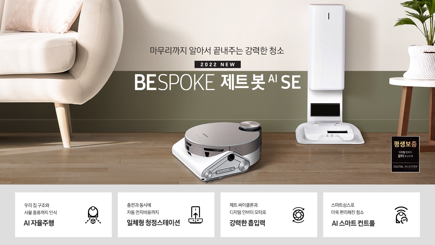 거실 가운데 BESPOKE 제트 봇 AI SE와 청정스테이션이 나란히 놓여 있습니다.화면 왼쪽에는 소파가 반쯤 노출되어 있으며 오른쪽에는 작은 탁자 위에 화분이 보입니다. BESPOKE 제트 봇 AI SE가 모던한 인테리어에 잘 어울리는 모습을 연출하였습니다. 마무리까지 알아서 끝내주는 강력한 청소 2022 NEW BESPOKE 제트봇 AI SE 이미지 하단 제품 강점 안내. 우리집 구조와 사물 종류까지 인식 AI 자율주행, 충전과 동시에 자동 먼지비움까지 일체형 청정스테이션, 제트 싸이클론과 디지털 인버터 모터로 강력한 흡입력, 스마트 싱스로 더욱 편리해진 청소 AI스마트 컨트롤