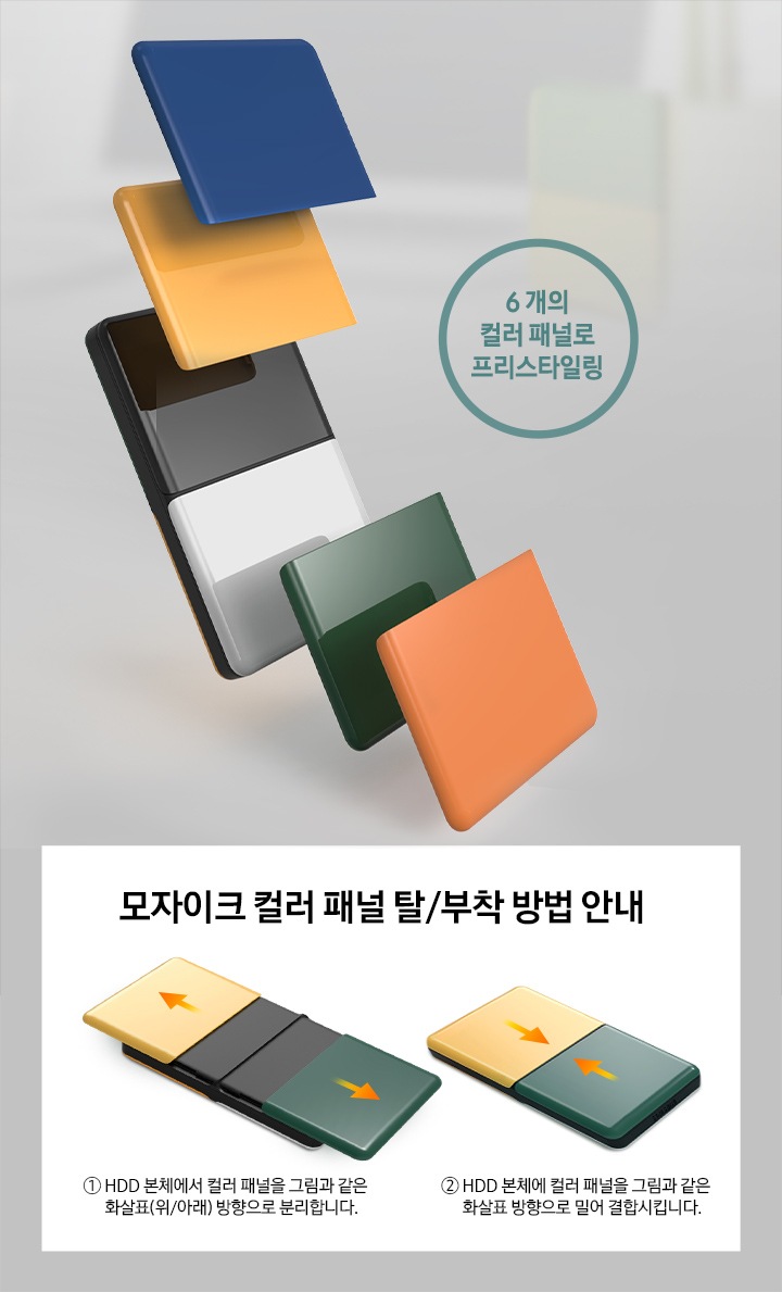 외장 HDD MOSAIC 1 TB 패널들이 왼쪽에 나열 되어있씁니다. 6 개의 컬러 패널로 프리스타일링이라고 자막이 적혀져있으며, 오른쪽에는 모자이크 컬러 패널 탈/부착 방법이 안내 되어있습니다. 1. HDD 본체에서 컬러 패널을 그림과 같은 화살표(위/아래)방향으로 분리합니다. 2. HDD 본체에 컬러 패널을 그림과 같은 화살표 방향으로 결합 시킵니다.라고 적혀져 있습니다. 패널을 바깥쪽으로 당기면 탈착이 되고 안쪽으로 밀면 부착이 됩니다.