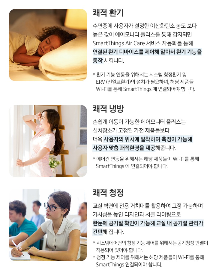 쾌적 환기, 쾌적 냉방, 쾌적 청정 내용이 차례대로 보여집니다. 쾌적환기 : 수면중에 사용자가 설정한 이산화탄소 농도 보다 높은 값이 에어모니터 플러스를 통해 감지되면 SmartThings Air Care 서비스 자동화를 통해 연결된 환기 디바이스를 제어해 알아서 환기 기능을 동작 시킵니다. * 환기 기능 연동을 위해서는 시스템 청정환기 및 ERV (전열교환기)의 설치가 필요하며,해당 제품들이 Wi-Fi를 통해 SmartThings 에 연결되어야 합니다. (아이가 자고있는 이미지), 쾌적 냉방 : 손쉽게 이동이 가능한 에어모니터 플러스는 설치장소가 고정된 가전 제품들보다  더욱 사용자의 위치에 밀착하여 측정이 가능해 사용자 맞춤 쾌적환경을 제공해줍니다. * 에어컨 연동을 위해서는 해당 제품들이 Wi-Fi를 통해 SmartThings 에 연결되어야 합니다. (여성이 커텐을 치고 있는 이미지), 쾌적 청정 : 교실 벽면에 전용 거치대를 활용하여 고정 가능하며 가시성을 높인 디자인과 서클 라이팅으로 한눈에 공기질 확인이 가능해 교실 내 공기질 관리가 간편해 집니다. * 시스템에어컨의 청정 기능 제어를 위해서는공기청정 판넬이 적용되어 있어야 합니다. * 청정 기능 제어를 위해서는 해당 제품들이Wi-Fi를 통해 SmartThings 연결되어야 합니다. (여학생이 교실에서 강의를 듣고 있는 이미지)