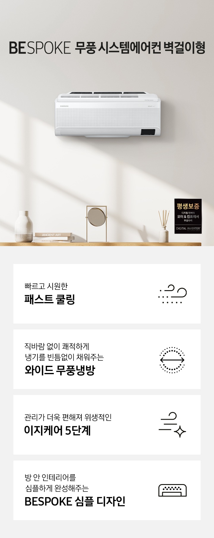 BESPOKE 무풍 시스템에어컨 벽걸이 문구가 쓰여져 있습니다. 제품이 벽에 걸려있으며 우측하단에는 평생보증 라벨이 있습니다. 하단에는 제품의 특장점 4개를 보여주고 있으며 첫번째로는 빠르고 시원한 패스트 쿨링, 두번째는 폭염에도 직바람 없이 쾌적한 와이드 무풍냉방, 세번째는 관리가 더욱 편해져 위생적인 와이드 무풍냉방, 네번째는 방 안 인테리어를 심플하게 완성해주는 BESPOKE 심플 디자인 문구가 쓰여져 있습니다.