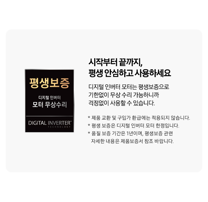 좌측에 디지털 인버터 모터 무상수리 평생보증 로고가 나와있습니다. 우측 문구는 시작부터 끝까지, 평생 안심하고 사용하세요. 디지털 인버터 모터는 평생보증으로 기한없이 무상 수리 가능하니까 걱정없이 사용할 수 있습니다. * 제품 교환 및 구입가 환급에는 적용되지 않습니다. * 평생 보증은 디지털 인버터 모터 한정입니다. * 품질 보증 기간은 1년이며, 평생보증 관련 자세한 내용은 제품보증서 참고 바랍니다. 라는 문구입니다.