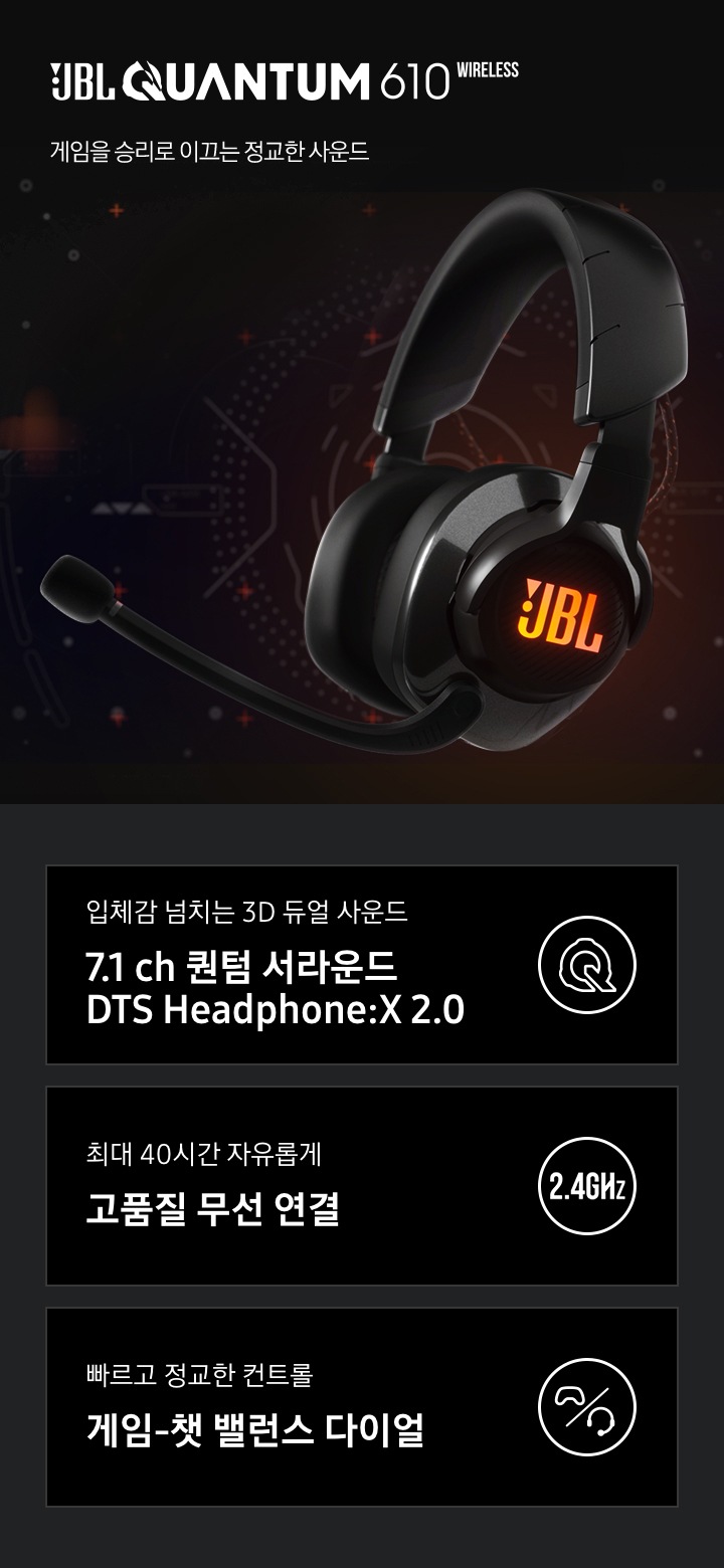 JBL QUAUTUM 610 게임을 승리로 이끄는 정교한 사운드. 입체감 넘치는 3D 듀얼 사운드 7.1 ch 퀀텀 서라은드 DTS Headphine:X 2.0, 최대 40시간 자유롭게 고품질 무선 연결, 빠르고 정교한 컨트롤 게임-챗 밸런스 다이얼 아이콘이 하단에 보여집니다.