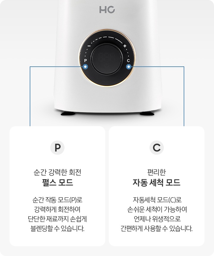 P순간 강력한 회전 펄스모드-순간 작동 모드(P0로 강력하게 회전하여 단단한 재료까지 손쉽게 블렌딩할 수 있습니다. C편리한 자동 세척 모드-자동세척 모드(C)로 손쉬운 세척이 가능하여 언제나 위생적으로 간편하게 사용할 수 있습니다.