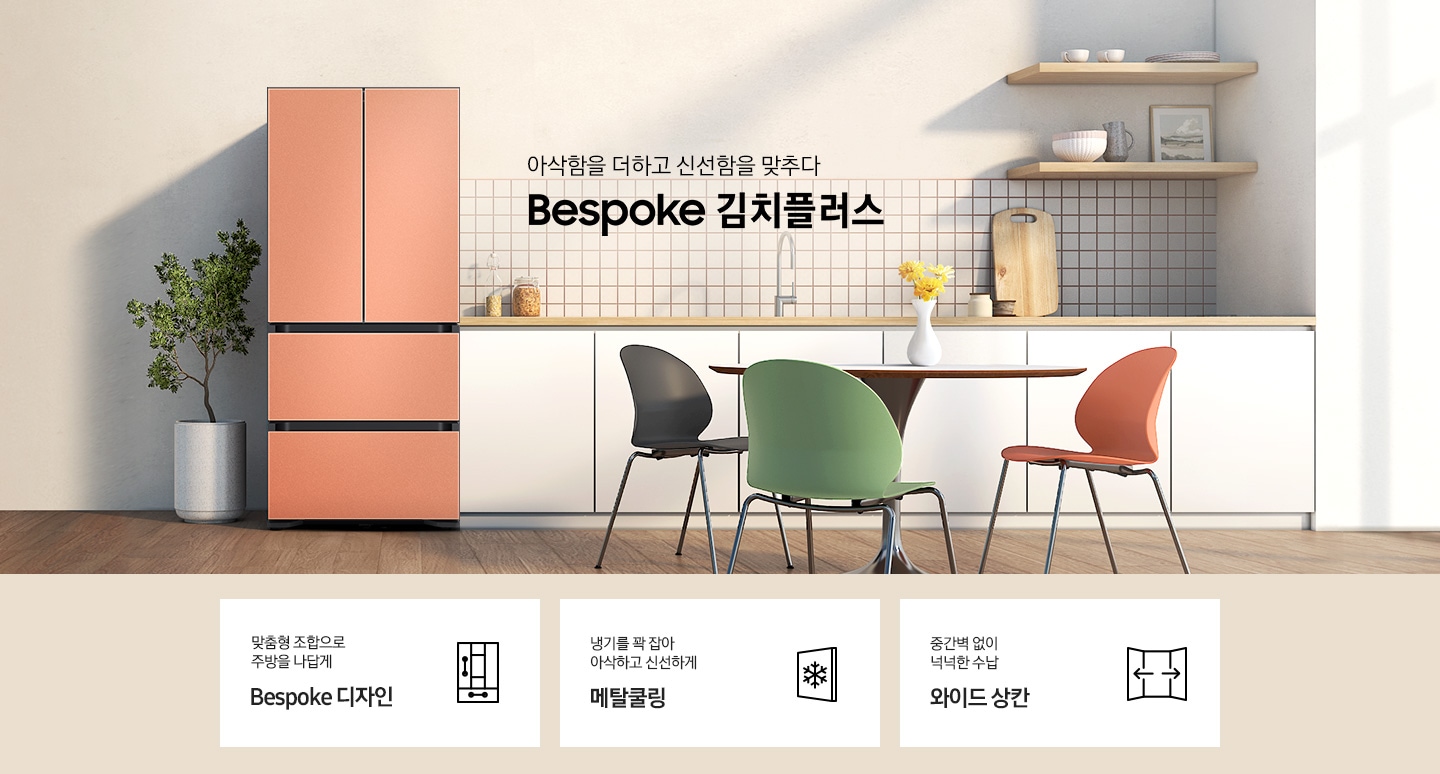 우드와 베이지톤으로 이루어진 따뜻한 인테리어의 주방이며, 앞쪽으로는 다양한 컬러의 식탁의자와 원형 식탁이 배치되어 있고, 뒷쪽 우측으로 화이트톤의 주방 하부장이 있습니다. 하부장 윗쪽의 우측으로는 나무 벽선반과, 다양한 오브제가 올려져 있으며, 하부장 좌측에 배치된 BESPOKE 김치플러스 4도어 프리스탠딩은 글램 화이트, 글램 핑크, 새틴 베이지, 코타 차콜 색상 순으로 gif 애니메이션 형태로 보여지고 있습니다.중앙에는 아삭함을 더하고 신선함을 맞추다 슬로건과 BESPOKE 김치플러스 로고 텍스트가 있으며, 이미지 하단에는 4도어 김치플러스의 주요 특장점 3가지를 설명하는 텍스트와 아이콘 이미지가 있습니다. 3POD 첫번째는 맞춤형 조합으로 주방을 나답게 BESPOKE 디자인과 이를 표현하는 자유 조합 패널 변형 아이콘이미지, 두번째는 냉기를 꽉 잡아 아삭하고 신선하게 메탈쿨링과 이를 표현하는 눈꽃 이미지가 들어간 패널 아이콘이미지, 세번째는 중간벽 없이 넉넉한 수납 와이드 상칸과 이를 표현하는 양쪽 도어가 열려있고 가운데 중간벽이 없는 점을 표현한 아이콘이미지가 있습니다.
