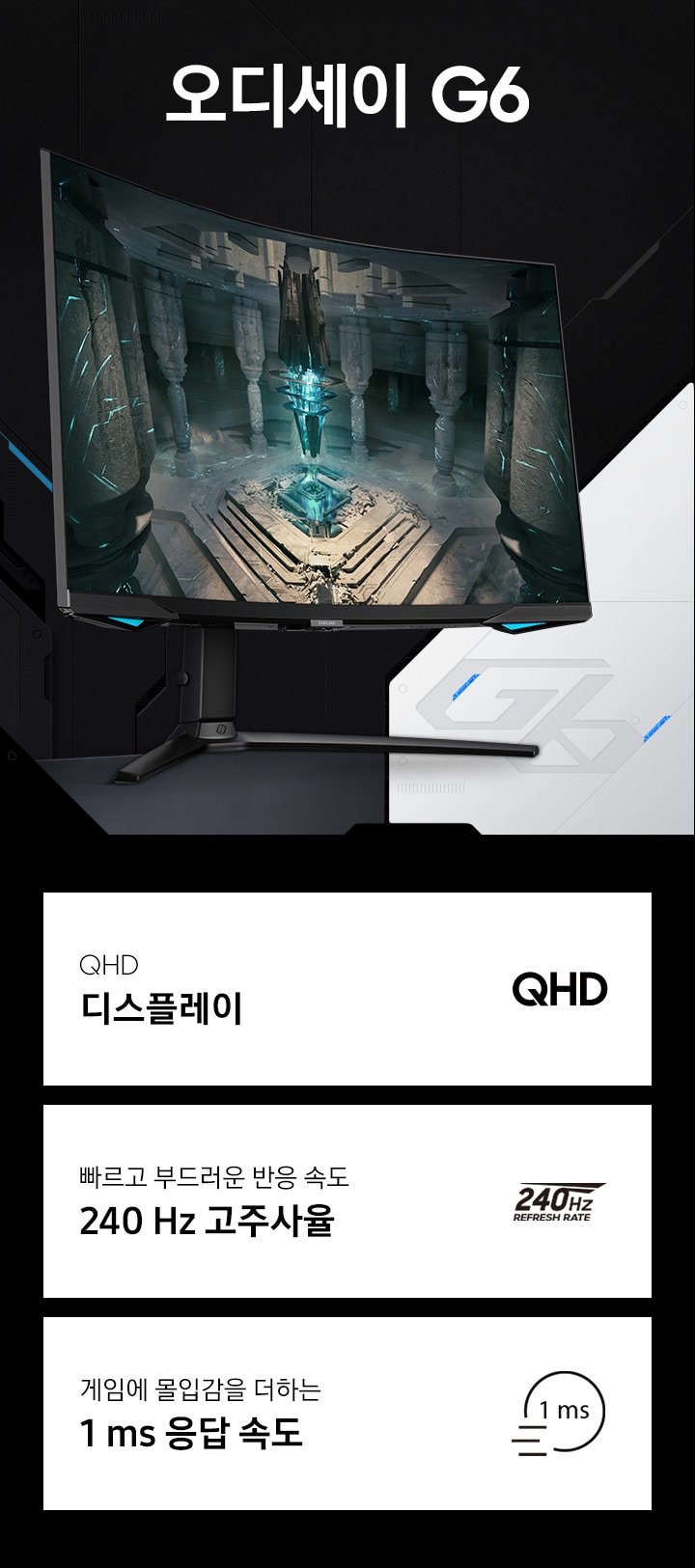 오디세이 G6 게이밍모니터의 KV 이미지로 화면 왼쪽에 모니터가 놓여져 있어 화면에는 게임의 한장면으로 신전 가운데에서 빛이 나는 기둥의 모습을 보여주고 있습니다. 모니터 하단에는 주요 특장점 3가지를 나타내는 텍스트와 아이콘 QHD 디스플레이, 빠르고 부드러운 반응 속도 240 Hz 고주사율, 게임에 몰입감을 더하는 1 ms 응답 속도라는 표기가 되어 있습니다.