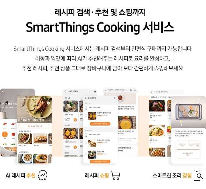 [레시피 검색. 추천 및 쇼핑까지 SmartThings Cooking  서비스] SmartThings Cooking 서비스에서는 레시피 검색부터 간편식 구매까지 가능합니다. 취향과 입맛에 따라 AI 추천해주는 레시피로 요리를 완성하고, 추천 레시피, 추천 상품 그대로 장바구니에 담아 보다 간편하게 쇼핑해보세요. 총 6개의 스마트폰 화면이 있습니다. 첫번째 AI 레시피 추천 기능은 식재료 추천 화면과, 아보카도 달걀 구이 및 다른 직화오븐으로 요리 리스트와, 즐겨찾기 등 다양하게 선택 가능한 화면이 있습니다. 두번째 레시피 쇼핑 기능은 아보카도 달걀구이 레시피와 그 아래 연관상품 구매 버튼이 보이는 화면과 순살 크리스피 치킨 조리방법과 그 아래 6,900원의 가격을 안내하는 화면이 있습니다. 세번째 레시피 검색 기능은 각각 냉동 새우튀김과 아보카도 달걀구이를 선택했을 시 보여지는 필요 재료 등을 선택할 수 있도록 되어있는 화면이 있습니다.