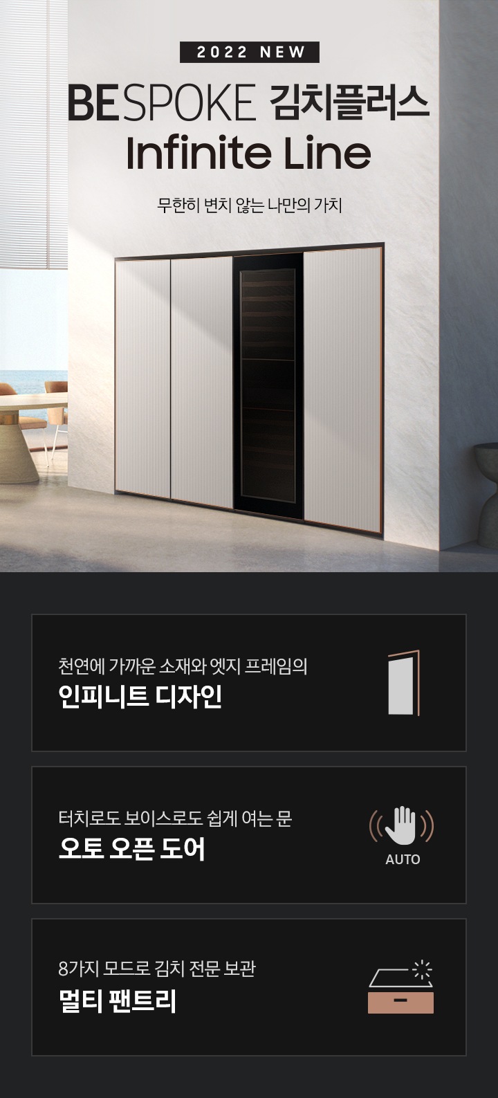 모던한 대리석 느낌의 인테리어 주방에 좌측에는 2022 NEW BESPOKE 김치플러스 Infinite Line 로고가 있고 그 아래에 베이지와 골드톤의 식탁과 식탁의자 3개, 바다가 보이는 큰창이 있습니다. 좌측 하단에는 대리석 느낌의 고급스러운 싱크대와 그 위에 와인이 보입니다. 우측에는 타임리스 그레이지 패널의 냉장,냉동,김치,와인 1도어 페어가 있습니다. 이미지 하단에는 1도어 김치플러스 인피니트 라인의 주요 특장점 3가지를 설명하는 텍스트와 아이콘 이미지가 있습니다. 3POD 첫번째는 천연에 가까운 소재와 엣지 프레임으로 환성한 인피니트 디자인과 이를 표현하는 패널 모양에 프레임 아이콘이미지, 한 번의 터치로 더 편리하게 오토 오픈 도어와 이를 표현하는 손 모양 아래 AUTO 라는 텍스트가 배치된 아이콘이미지, 세번째는 8가지 모드로 김치 전문 보관 멀티 팬트리와 이를 표현하는 냉장고 서랍 모양의 아이콘이미지가 있습니다.