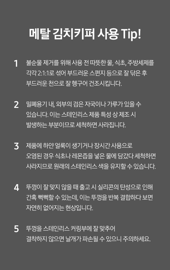 메탈김치키퍼 사용 Tip! 1 불순물 제거를 위해 사용 전 따뜻한 물, 식초, 주방세제를 각각 2:1:1로 섞어 부드러운 스펀지 등으로 잘 닦은 후 부드러운 천으로 잘 헹구어 건조시킵니다. 2 밀폐용기 내, 외부의 검은 자국이나 가루가 있을 수 있습니다. 이는 스테인리스 제품 특성상 제조시 발생하는 부분이므로 세척하면 사라집니다. 3 제품에 하얀 얼룩이 생기거나 장시간 사용으로 오염된 경우 식초나 레몬즙을 넣은 물에 담갔다 세척하면 사라지므로 원래의 스테인리스 색을 유지할 수 있습니다. 4 뚜껑이 잘 맞지 않을때 출고시 실리콘의 탄성으로 인해 간혹 뻑뻑할 수 있는데, 이는 뚜껑을 반족 결합하다보면 자연히 없어지는 현상입니다. 5 뚜껑을 스테인리스 커링부에 잘 맞추어 결착하지 않으면 날개가 파손될 수 있으니 주의하세요.