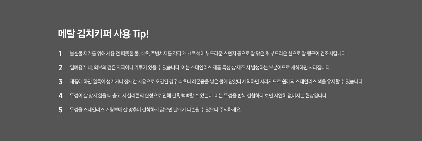 메탈김치키퍼 사용 Tip! 1 불순물 제거를 위해 사용 전 따뜻한 물, 식초, 주방세제를 각각 2:1:1로 섞어 부드러운 스펀지 등으로 잘 닦은 후 부드러운 천으로 잘 헹구어 건조시킵니다. 2 밀폐용기 내, 외부의 검은 자국이나 가루가 있을 수 있습니다. 이는 스테인리스 제품 특성상 제조시 발생하는 부분이므로 세척하면 사라집니다. 3 제품에 하얀 얼룩이 생기거나 장시간 사용으로 오염된 경우 식초나 레몬즙을 넣은 물에 담갔다 세척하면 사라지므로 원래의 스테인리스 색을 유지할 수 있습니다. 4 뚜껑이 잘 맞지 않을때 출고시 실리콘의 탄성으로 인해 간혹 뻑뻑할 수 있는데, 이는 뚜껑을 반족 결합하다보면 자연히 없어지는 현상입니다. 5 뚜껑을 스테인리스 커링부에 잘 맞추어 결착하지 않으면 날개가 파손될 수 있으니 주의하세요.