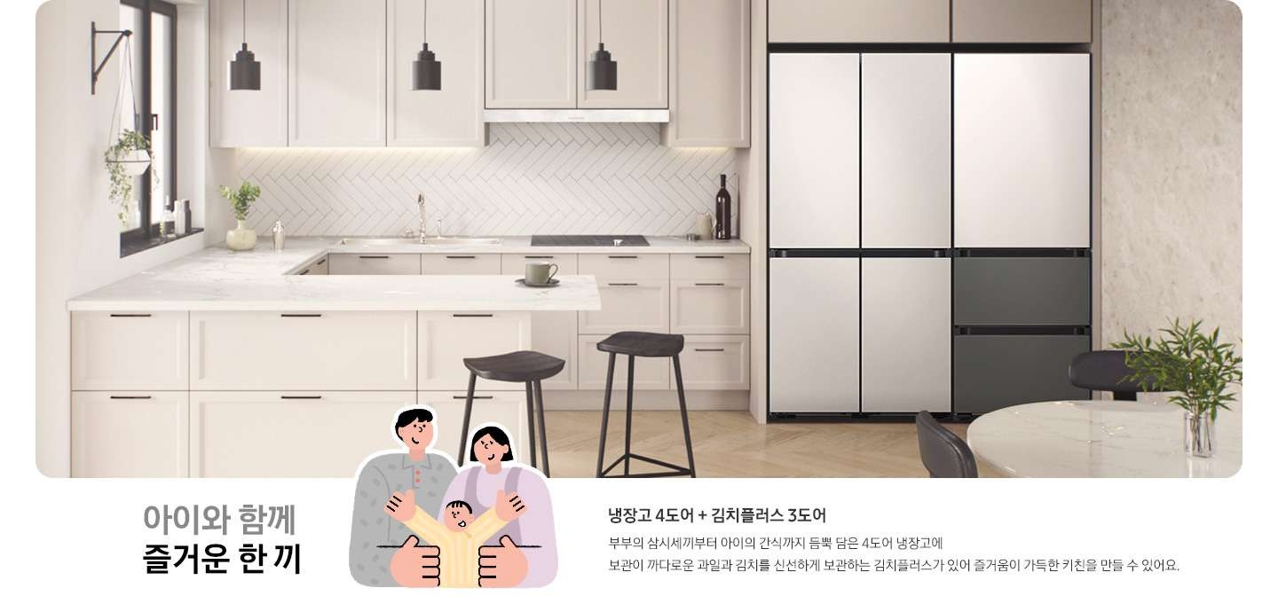 밝은 무채색 계열의 주방 인테리어컷으로 냉장고장에 BESPOKE 키친핏 냉장고 4도어 코타 화이트+김치플러스 3도어 상칸 새틴 화이트 하칸 새틴 그레이 제품이 조합되어 있습니다. 아래 아이와 함께 즐거운 한 끼 문구와 엄마아빠와 아이 3인가족 일러스트가 그려져 있습니다. 일러스트 우측에는 냉장고 4도어+김치플러스 3도어 , 부부의 삼시세끼부터 아이의 간식까지 듬뿍 담은 4도어 냉장고에 보관이 까다로운 과일과 김치를 신선하게 보관하는 김치플러스가 있어 즐거움이 가득한 키친을 만들 수 있어요. 라는 문구가 있습니다.