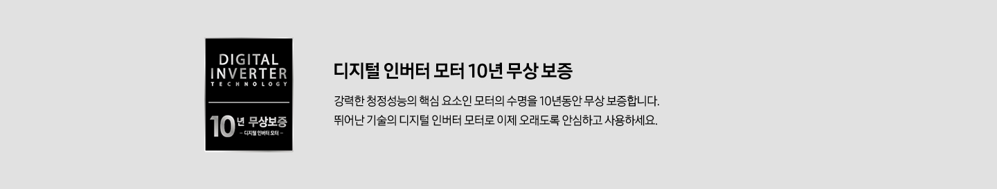 [디지털인버터로고 디지털 인버터 모터 10년 무상 보증 강력한 청정성능의 핵심 요소인 모터의 수명을 10년동안 무상 보증합니다. 뛰어난 기술의 디지털 인버터 모터로 이제 오래도록 안심하고 사용하세요.]