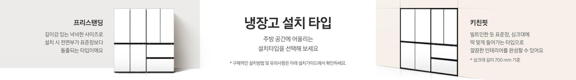 냉장고 설치 타입에 대한 설명이 적혀있는 띠배너 입니다. 냉장고 설치 타입-주방 공간에 어울리는 설치타입을 선택해 보세요. * 구체적인 설치방법 및 유의사항은 아래 설치가이드에서 확인하세요. 라는 문구가 적혀 있습니다.   BESPOKE 김치플러스 4도어+BESPOKE 냉장고 4도어 코타 화이트 프리스탠딩 냉장고가 설치되어 있고 프리스탠딩-깊이감 있는 넉넉한 사이즈로 설치 시 전면부가 표준장보다 돌출되는 타입이에요. 라는 문구가 적혀 있습니다.   베이지색 냉장고장에는 딱 맞게 설치된 BESPOKE 김치플러스 4도어+BESPOKE 냉장고 4도어 코타 화이트 키친핏 조합이 설치되어 있고 키친핏-빌트인한 듯 표준장, 싱크대에 딱 맞게 들어가는 타입으로 깔끔한 인테리어를 완성할 수 있어요.   * 키친핏은 싱크대 깊이 700mm 기준입니다. 라는 문구가 적혀 있습니다.