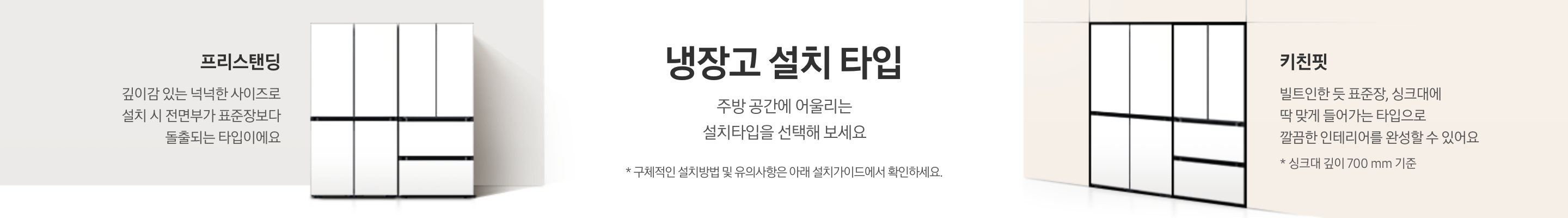 [냉장고 설치 타입에 대한 설명이 적혀있는 띠배너 입니다. 냉장고 설치 타입-주방 공간에 어울리는 설치타입을 선택해 보세요. * 구체적인 설치방법 및 유의사항은 아래 설치가이드에서 확인하세요. 라는 문구가 적혀 있습니다. BÉSP~ÓKÉ 김치플러스 4도어+B~ÉSPÓ~KÉ 냉장고 4도어 코타 화이트 프리스탠딩 냉장고가 설치되어 있고 프리스탠딩-깊이감 있는 넉넉한 사이즈로 설치 시 전면부가 표준장보다 돌출되는 타입이에요. 라는 문구가 적혀 있습니다. 베이지색 냉장고장에는 딱 맞게 설치된 BÉ~SPÓK~É 김치플러스 4도어+BÉS~PÓKÉ~ 냉장고 4도어 코타 화이트 키친핏 조합이 설치되어 있고 키친핏-빌트인한 듯 표준장, 싱크대에 딱 맞게 들어가는 타입으로 깔끔한 인테리어를 완성할 수 있어요. * 키친핏은 싱크대 깊이 700mm 기준입니다. 라는 문구가 적혀 있습니다.]