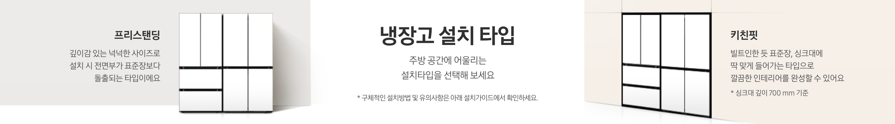 냉장고 설치 타입에 대한 설명이 적혀있는 띠배너 입니다. 가운데 냉장고 설치 타입-주방 공간에 어울리는 설치타입을 선택해 보세요. * 구체적인 설치방법 및 유의사항은 아래 설치가이드에서 확인하세요. 라는 문구가 나와있습니다. 문구 좌측으로는 벽면에 BESPOKE 김치플러스 4도어+BESPOKE 냉장고 4도어 코타 화이트 프리스탠딩 냉장고가 설치되어 있습니다. 냉장고 좌측에는 프리스탠딩-깊이감 있는 넉넉한 사이즈로 설치 시 전면부가 표준장보다 돌출되는 타입이에요. 라는 문구가 나와있습니다. 중앙 문구의 우측에는 베이지색 냉장고장에 딱 맞게 설치된 BESPOKE 김치플러스 4도어+BESPOKE 냉장고 4도어 코타 화이트 키친핏 조합이 설치되어 있습니다. 냉장고 우측에는 키친핏-빌트인한 듯 표준장, 싱크대에 딱 맞게 들어가는 타입으로 깔끔한 인테리어를 완성할 수 있어요. *싱크대 깊이 700mm기준 이라는 문구가 나와있습니다.