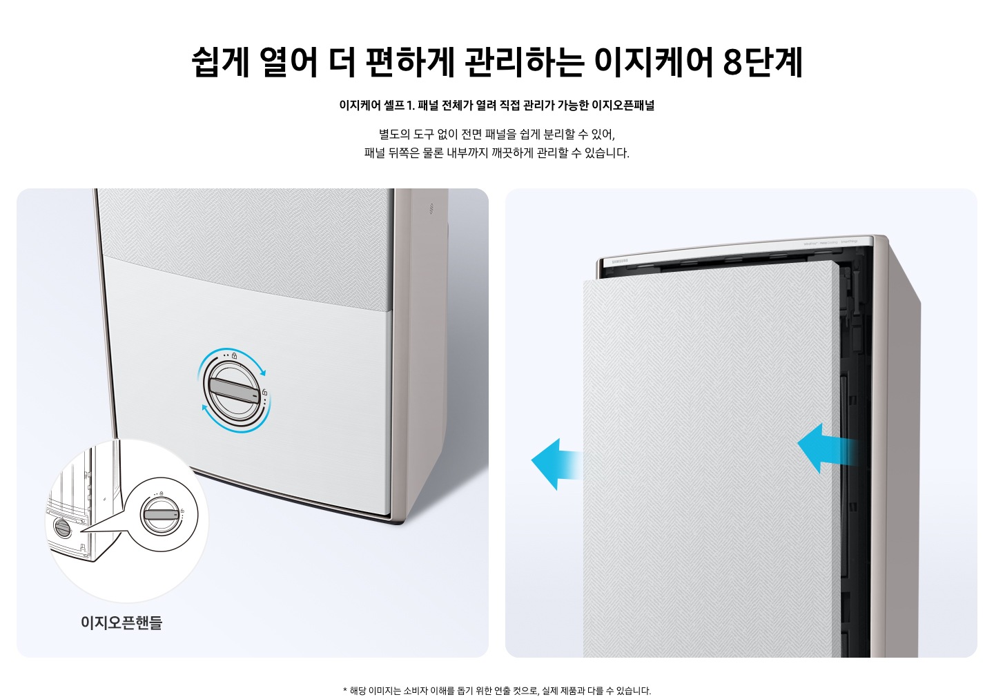 쉽게 열어 더 편하게 관리하는 이지케어 8단계 이지케어 셀프1 패널 전체가 열려 직접 관리가 가능한 이지오픈패널 별도의 도구 없이 전면 패널을 쉽게 분리할 수 있어, 패널 뒤쪽은 물론 내부까지 깨끗하게 관리할 수 있습니다. 설명이 보여집니다.  왼쪽은 에어컨의 하단부 오른쪽은 에어컨의 상단부가 보여지며 왼쪽 하단부는 아래 잠금을 시계방향으로 해지 하는 그림이 보여지며, 오른쪽엔  에어컨 정면 패널 전체가 쉽게 열리는 이미지와 화살표가 앞으로 향해있는 모습이 보여집니다.  * 해당 이미지는 소비자 이해를 돕기 위한 연출 컷으로, 실제 제품과 다를 수 있습니다. 