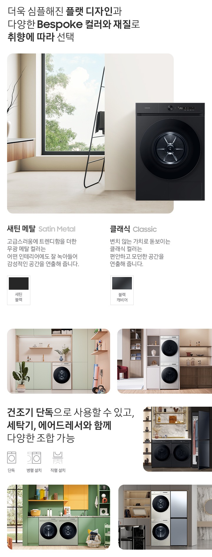 따뜻한 베이지톤 배경 욕실배경에 그랑데 AI 세탁기 제품이 있습니다. 정면을 바라보고 있고 제품이 있습니다. 새틴 세이지 그린 새벽 정원을 연상하는 정연한 컬러로 따뜻함과 편안함이 느껴지는 공간을 연출해줍니다. 더욱 심플해진 플랫 디자인과 다양한 BESPOKE 컬러와 재질로 취향에 따라 선택 새딘메탈 > 고급스러움에 트렌디함을 더한 무광 메탈 컬러는 어떤 인테리어에도 잘 녹아들어 감성적인 인테리어 공간을 연출해줍니다. 새틴 메탈 컬러 : 새틴 블릭 클래식 : > 변치 않는 가치로 돋보이는 클랙식 컬러는 편안하고 모던한 공간을 연출해 줍니다. 클래식 : 블랙캐비어 건조기 단독으로 사용할 수 있고, 세탁기, 에어드레서와 함께 조합하여 나만의 세탁 공간 완성 세탁실 건조기 단품, 옷방세건 패키지 적렬, 주간 세건 패키지 병렬, 패키지+에어드레서, 옷방 병렬설치된 연출컷 5장있습니다.
