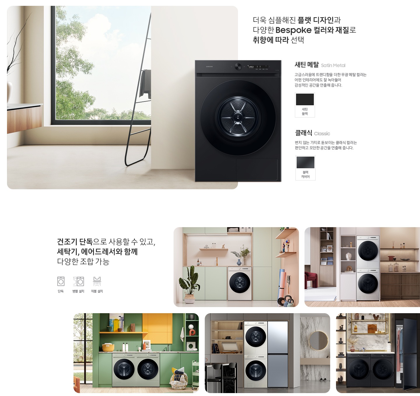 따뜻한 베이지톤 배경 욕실배경에 그랑데 AI 세탁기 제품이 있습니다. 정면을 바라보고 있고 제품이 있습니다. 새틴 세이지 그린 새벽 정원을 연상하는 정연한 컬러로 따뜻함과 편안함이 느껴지는 공간을 연출해줍니다. 더욱 심플해진 플랫 디자인과 다양한 BESPOKE 컬러와 재질로 취향에 따라 선택 새딘메탈 > 고급스러움에 트렌디함을 더한 무광 메탈 컬러는 어떤 인테리어에도 잘 녹아들어 감성적인 인테리어 공간을 연출해줍니다. 새틴 메탈 컬러 : 새틴 블릭 클래식 : > 변치 않는 가치로 돋보이는 클랙식 컬러는 편안하고 모던한 공간을 연출해 줍니다. 클래식 : 블랙캐비어 건조기 단독으로 사용할 수 있고, 세탁기, 에어드레서와 함께 조합하여 나만의 세탁 공간 완성 세탁실 건조기 단품, 옷방세건 패키지 적렬, 주간 세건 패키지 병렬, 패키지+에어드레서, 옷방 병렬설치된 연출컷 5장있습니다.