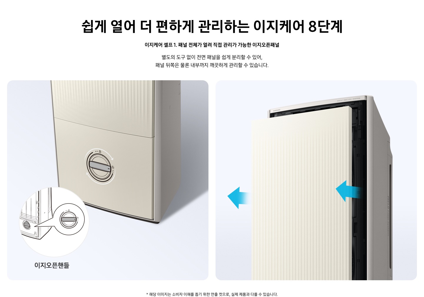 쉽게 열어 더 편하게 관리하는 이지케어 8단계 이지케어 셀프1 패널 전체가 열려 직접 관리가 가능한 이지오픈패널 별도의 도구 없이 전면 패널을 쉽게 분리할 수 있어, 패널 뒤쪽은 물론 내부까지 깨끗하게 관리할 수 있습니다. 설명이 보여집니다.  왼쪽은 에어컨의 하단부 오른쪽은 에어컨의 상단부가 보여지며 왼쪽 하단부는 아래 잠금을 시계방향으로 해지 하는 그림이 보여지며, 오른쪽엔  에어컨 정면 패널 전체가 쉽게 열리는 이미지와 화살표가 앞으로 향해있는 모습이 보여집니다.  * 해당 이미지는 소비자 이해를 돕기 위한 연출 컷으로, 실제 제품과 다를 수 있습니다. 