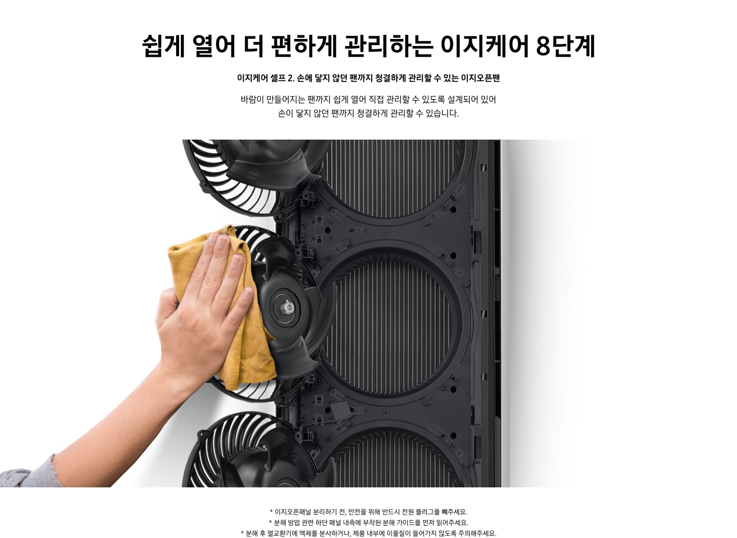 쉽게 열어 더 편하게 관리하는 이지케어 8단계 이지케어 셀프2 손에 닿지 않던 팬까지 청결하게 관리할 수 있는 이지오픈팬 바람이 만들어지는 팬까지 쉽게 열어 직접 관리할 수 있도록 설계되어 있어 손이 닿지 않던 팬까지 청결하게 관리할 수 있습니다. 설명이 보여집니다. 에어컨의 패널이 열려 안쪽 내부의 팬을 우에서 좌로 스윙하여 밖으로 꺼내어 닦고있는 모습을 보여주고 있다. 하단 참고 사항 1.이지오픈패널 분리하기 전, 안전을 위해 반드시 전원 플러그를 뺴주세요. 2. 분해 방법 관련 하단 패널 내측에 부착된 분해 가이드를 먼저 읽어주세요. 3. 분해 후 열교환기에 액체를 분사하거나, 제품 내부에 이물질이 들어가지 않도록 주의해주세요. 