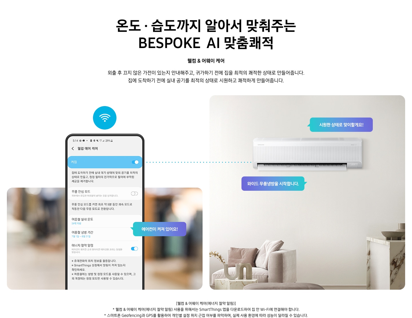 알아서 맞춰주는BESPOKE  AI 맞춤쾌적 웰컴 & 어웨이 케어 문구와 함께 외출 후 끄지 않은 가전이 있는지 안내해주고, 귀가하기 전에 집을 최적의 쾌적한 상태로 만들어줍니다. 집에 도착하기 전에 실내 공기를 최적의 상태로 시원하고 쾌적하게 만들어줍니다. 설명이 보여집니다. 좌측에 원형 식탁이 보이는 다이닝룸과 거실의 공간이 반반 보여지며 거실공간에 벽걸이 에어컨이 설치되어 있으며, 와이드무풍냉뱅을 시작합니다, 시원한 상태로 맞이할게요! . 문구가 말풍선으로 보여지며, 우측엔 휴대폰 의 웰컴 에어 케어 화면이 보여지며, 켜짐 이 활성화 되어 보여집니다. 에어컨이 켜져 있어요! 말풍선이 보여집니다.  * welcome care & away care(에너지 절약 알림) 사용을 위해서는 삼성  Smartthings 앱을 다운로드 하여 집 안 wi-fi 에 연결해야 합니다. * 스마트폰 geofencing과 gps 를 활용하여 개인별 설정 위치 근접 여부를 파악하여, 실제 사용 환경에 따라 성능이 달라질 수 있습니다. *Smartthings 는 지원 호나경 및 사용 방법에 일부 제한이 있습니다. 1) Smartthings 앱을 사용하기 위해서는 Wi-Fi 에 연결되어 있어야 하며,Play store 또는 app store 에서 다운로드 해야 합니다. 2)Smartthings 앱은 안드로이드 os 7.0 이상 (최소 2 gb ram 공간),ios 12.0 이상을 지원하며, iphone 6s 이상, 삼성 스마트폰에 최적화되어 있습니다. *Smartthings 앱 또는 앱에서 지원하는 기능은 사용성 및 보안 등의 사유로 기존에 지원하던 os 버전에 대한 앱 신규 업데이트 정책이 중단될 수 있습니다. * Smartthings 앱은 사용성 및 성능 개선을 위해 별도 고지 없이 변경될 수 있습니다. 