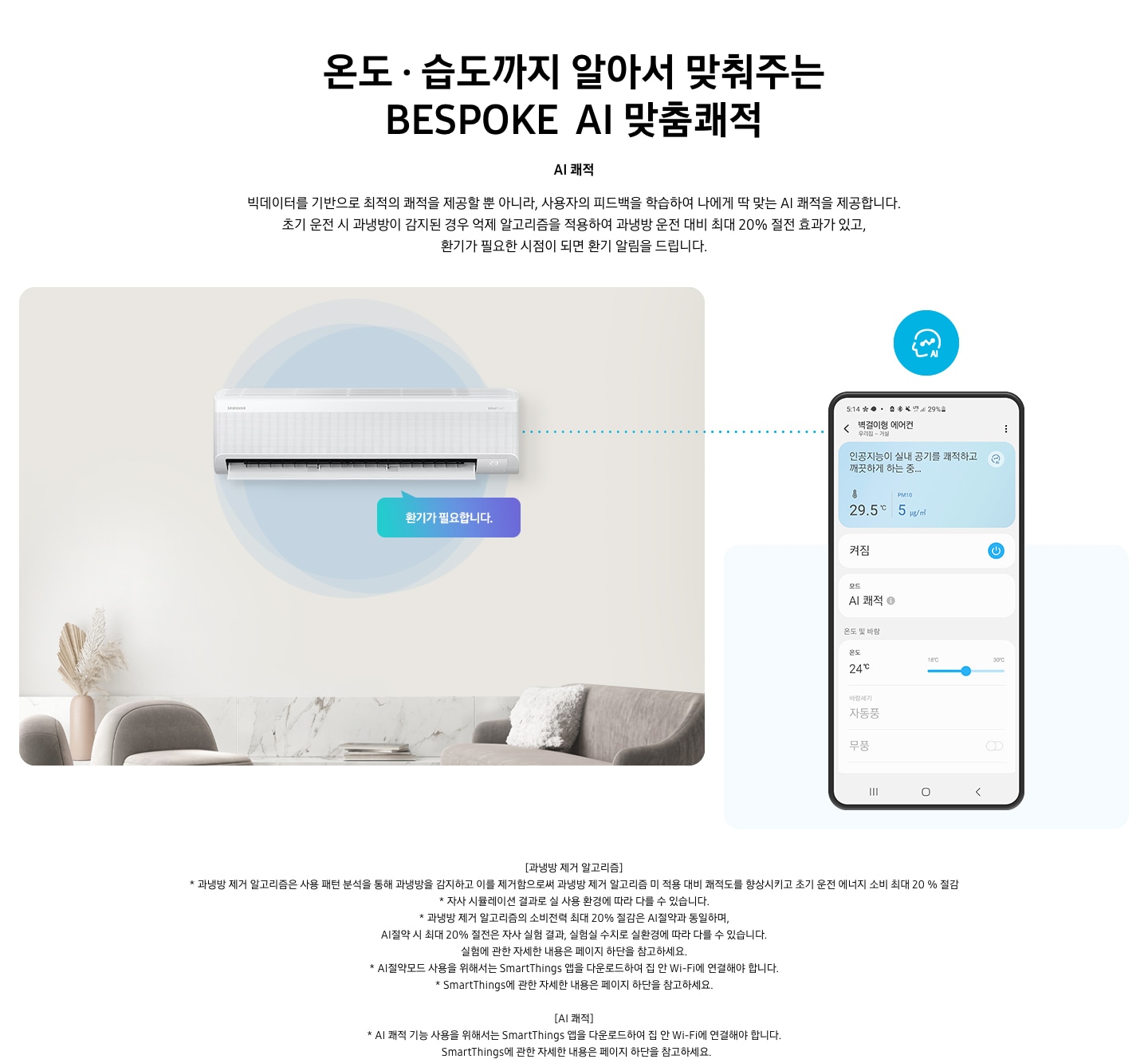 알아서 맞춰주는BESPOKE  AI 맞춤쾌적 AI 쾌적 문구와 함께 빅데이터를 기반으로 최적의 쾌적을 제공할 뿐 아니라, 사용자의 피드백을 학습하여 나에게 딱 맞는 AI 쾌적을 제공합니다. 초기 운전 시 과냉방이 감지된 경우 억제 알고리즘을 적용하여 과냉방 운전 대비 최대 20% 절전 효과가 있고, 환기가 필요한 시점이 되면 환기 알림을 드립니다. 설명이 보여집니다.  베이지 톤에 방안으로 보여지는 공간에 가운데 벽걸이 에어컨이 보여지며, 벽걸이 에어컨 좌측에 사용자 패턴을 학습합니다. 말풍선이 보여지고 우측에 휴대폰 디바이스에 벽걸이형 에어컨 UI 화면이 보여지며 인공지능이 실내 공기를 쾌적하고 깨끗하게 하는중 화면이 보여집니다.  하단 참고 사항 * 과냉방 제거 알고리즘은 사용 패턴 분석을 통해 과냉방을 감지하고 이를 제거함으로써 과냉방 제거 알고리즘 미 적용 대비 쾌적도를 향상시키고 초기 운전 에너지 소비 최대 20 % 절감  - 시험조건 : 외기 32도, 당사 주택환경 실험실 11.6m² 설치, -실험방법 : 과냉방 억제 알고지름을 적용 유/무 에 따른 초기 운전 적산 소비전력 비교 (과냉방 운전: 초기 설정 22도, 25분 경과 후 설정온도 26도로 변경) *자사 시뮬레이션 결과로 실 사용 환경에 따라 다를 수 있음. *ai 쾌적 기능 사용을 위해서는 삼성  Smartthings 앱으 ㄹ다운로드 하여 집 안 wi-fi 에 연결해야함. * Smartthings 앱은 태블릿 밒 일부 기기와 호환되지 않을 수 있음(android os7.0  이상ram 2gb 이상의 기기와 호환, iso 12.0 이상 iphone 6이상의 기기와 호환) * 위 내용은 소프트웨어 업그레이드에 따라 변동될 수 있음.