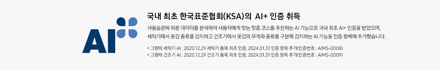 배너 국내 최초 한국표준협회(KSA)의 AI+ 인증 취득 배너입니다. 사용습관에 따른 데이터를 학습, 분석하여 사용자에게 맞는 세탁, 건조 맞춤 코스를 추천하는 AI 기능을 인정받았습니다. * 그랑데 세탁기 AI : 2020.12.29 세탁기 품목 최초 인증(인증번호 : AIMS-0008) * 그랑데 건조기 AI : 2020.12.29 건조기 품목 최초 인증(인증번호 : AIMS-0009)