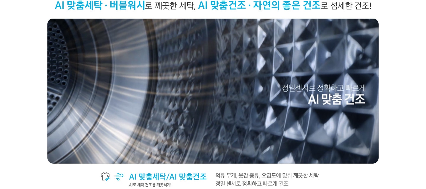 영상 상단에는 AI 맞춤 세탁, 버블워시로 깨끗한 세탁, AI 맞춤건조, 자연의 좋은 건조로 섬세한 건조!' 문구 있습니다. 건조기 안에서 흰셔츠가 돌고 있습니다 영상에는 정밀센서로 정확하고 빠르게 AI 맞춤 건조 문구 있습니다. 영상 하단에는 AI 맞춤세탁/AI 맞춤 건조관련 문구 있습니다. 의류 무게, 옷감 종류, 오염도에 맞춰 깨끗한 세탁 정밀 센서로 정확하고 빠르게 건조