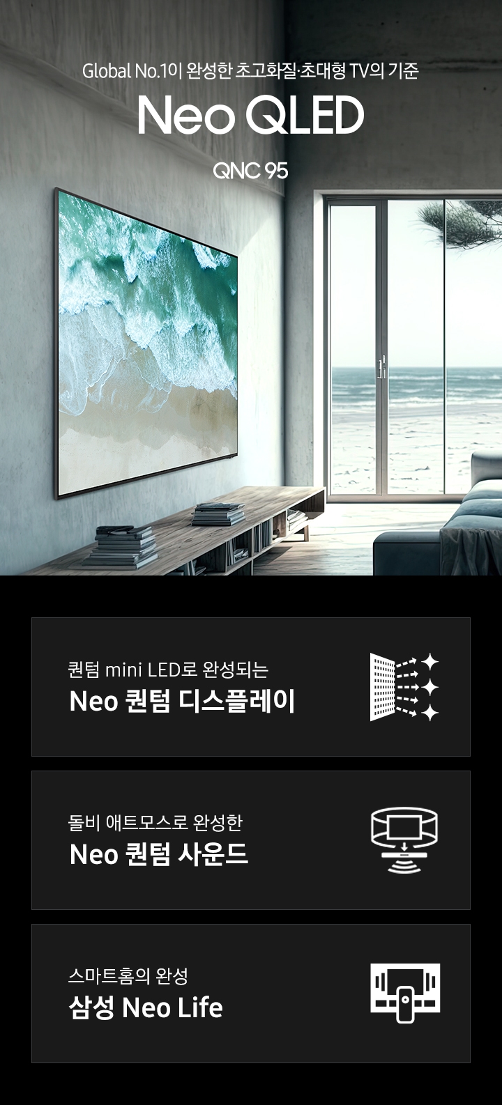 거실 좌측 벽면에 TV가 설치되어 있습니다. 스크린에는 파도치는 해변의 모습이 보입니다. TV 앞에는 어두운 색에 쇼파가 있습니다. Global No.1이 만든 새로운 화질의 시작 Neo QLED 4K QNC95 KV 입니다. 하단 3 POD 에는 퀀텀 mini LED로 완성되는 Neo 퀀텀 디스플레이 문구와 반짝이는 디스플레이 아이콘, 돌비 애트모스로 완성한 Neo 퀀텀 사운드 문구와 TV 아이콘에서 사운드 음파를 표현한 아이콘, 스마트홈의 완성 삼성 Neo Life 문구와 TV와 리모컨, TV 속 컨텐츠들을 표현한 아이콘이 있습니다.