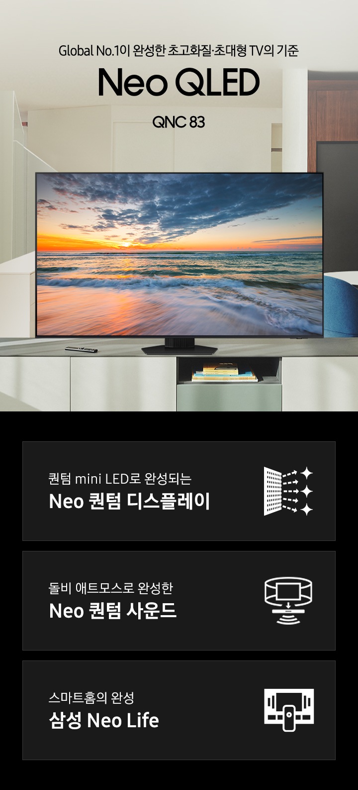 거실 장식장 위에 TV가 놓여있습니다. 스크린에는 파도가 치고 있고, 하늘에는 노을이 졌습니다. Global No.1이 만든 새로운 화질의 시작 QNC83 KV 입니다. 화면에는 구름과 산이 보입니다. 하단 3 POD 에는 퀀텀 mini LED로 완성되는 Neo 퀀텀 디스플레이 문구와 반짝이는 디스플레이 아이콘, 돌비 애트모스로 완성한 Neo 퀀텀 사운드 문구와 TV 아이콘에서 사운드 음파를 표현한 아이콘, 스마트홈의 완성 삼성 Neo Life 문구와 TV와 리모컨, TV 속 컨텐츠들을 표현한 아이콘이 있습니다.