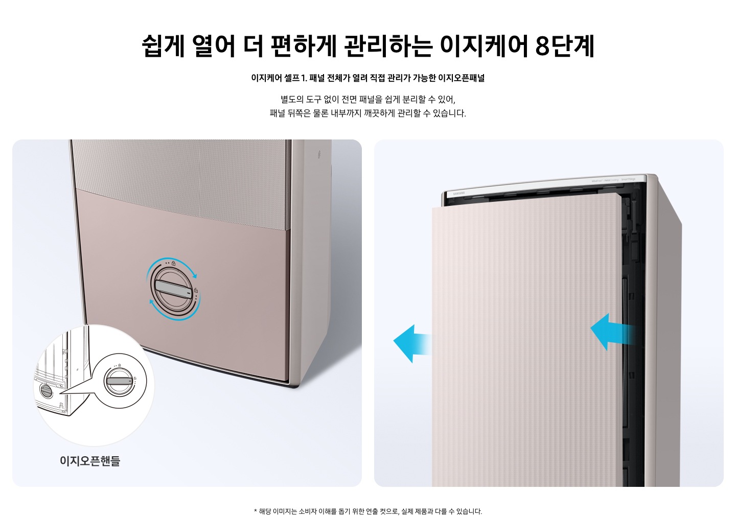 쉽게 열어 더 편하게 관리하는 이지케어 8단계 이지케어 셀프1 패널 전체가 열려 직접 관리가 가능한 이지오픈패널 별도의 도구 없이 전면 패널을 쉽게 분리할 수 있어, 패널 뒤쪽은 물론 내부까지 깨끗하게 관리할 수 있습니다. 설명이 보여집니다.  왼쪽은 에어컨의 하단부 오른쪽은 에어컨의 상단부가 보여지며 왼쪽 하단부는 아래 잠금을 시계방향으로 해지 하는 그림이 보여지며, 오른쪽엔  에어컨 정면 패널 전체가 쉽게 열리는 이미지와 화살표가 앞으로 향해있는 모습이 보여집니다.  * 해당 이미지는 소비자 이해를 돕기 위한 연출 컷으로, 실제 제품과 다를 수 있습니다. 