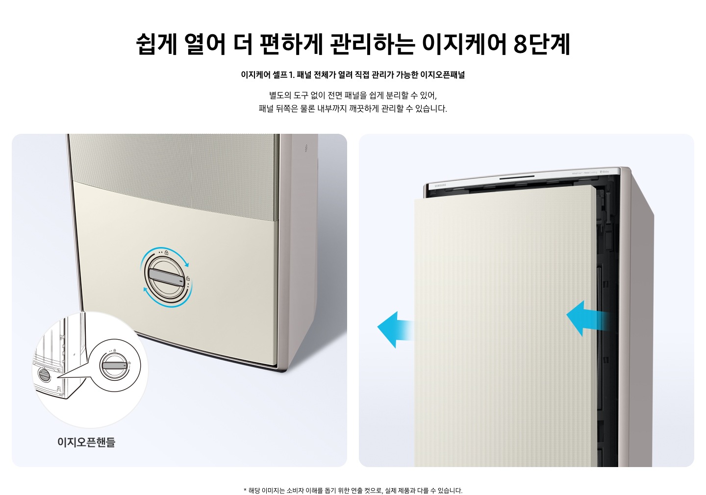 쉽게 열어 더 편하게 관리하는 이지케어 8단계 이지케어 셀프1 패널 전체가 열려 직접 관리가 가능한 이지오픈패널 별도의 도구 없이 전면 패널을 쉽게 분리할 수 있어, 패널 뒤쪽은 물론 내부까지 깨끗하게 관리할 수 있습니다. 설명이 보여집니다.  왼쪽은 에어컨의 하단부 오른쪽은 에어컨의 상단부가 보여지며 왼쪽 하단부는 아래 잠금을 시계방향으로 해지 하는 그림이 보여지며, 오른쪽엔  에어컨 정면 패널 전체가 쉽게 열리는 이미지와 화살표가 앞으로 향해있는 모습이 보여집니다.  * 해당 이미지는 소비자 이해를 돕기 위한 연출 컷으로, 실제 제품과 다를 수 있습니다. 
