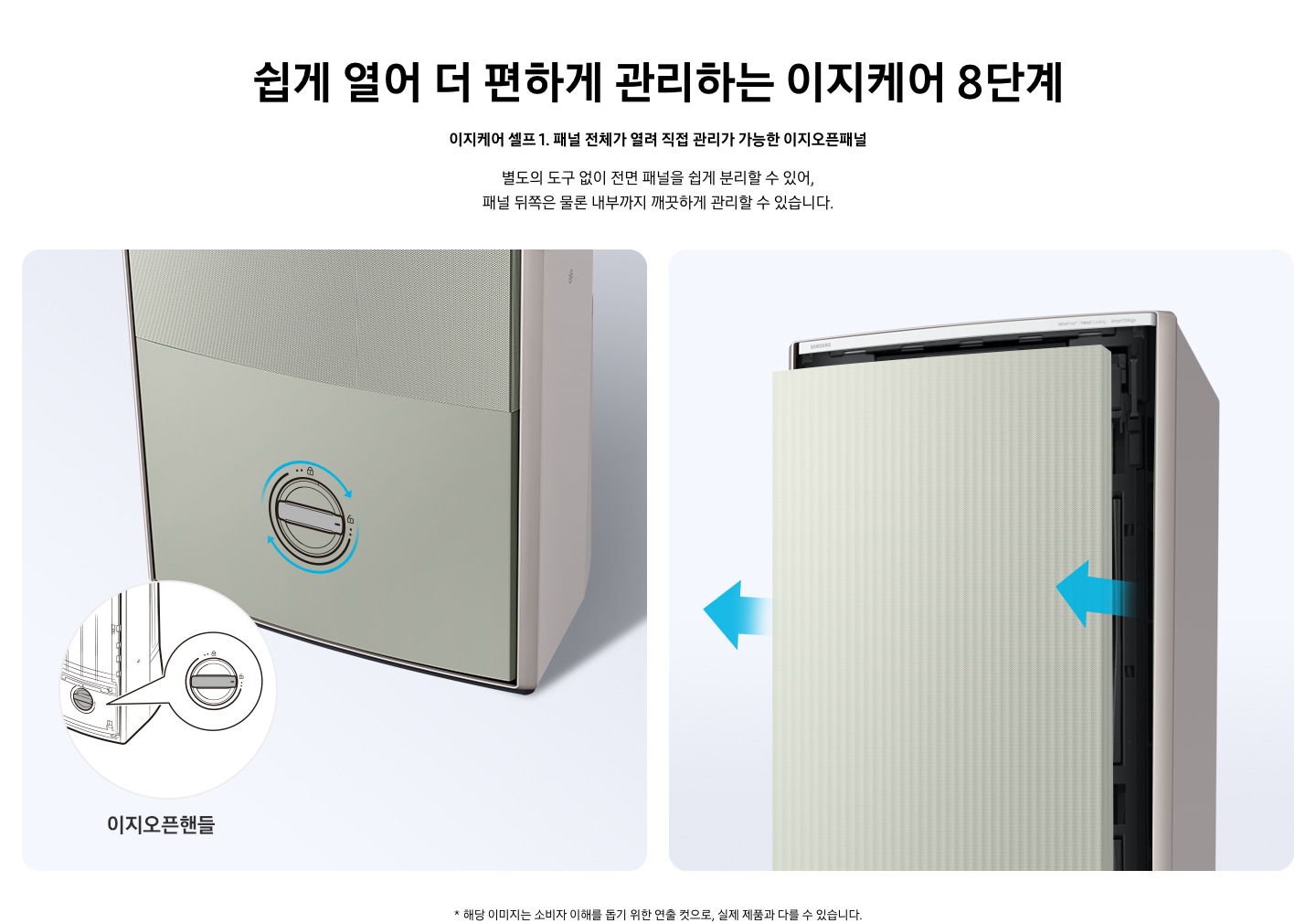 쉽게 열어 더 편하게 관리하는 이지케어 8단계 이지케어 셀프1 패널 전체가 열려 직접 관리가 가능한 이지오픈패널 별도의 도구 없이 전면 패널을 쉽게 분리할 수 있어, 패널 뒤쪽은 물론 내부까지 깨끗하게 관리할 수 있습니다. 설명이 보여집니다.  왼쪽은 에어컨의 하단부 오른쪽은 에어컨의 상단부가 보여지며 왼쪽 하단부는 아래 잠금을 시계방향으로 해지 하는 그림이 보여지며, 오른쪽엔  에어컨 정면 패널 전체가 쉽게 열리는 이미지와 화살표가 앞으로 향해있는 모습이 보여집니다.  * 해당 이미지는 소비자 이해를 돕기 위한 연출 컷으로, 실제 제품과 다를 수 있습니다. 