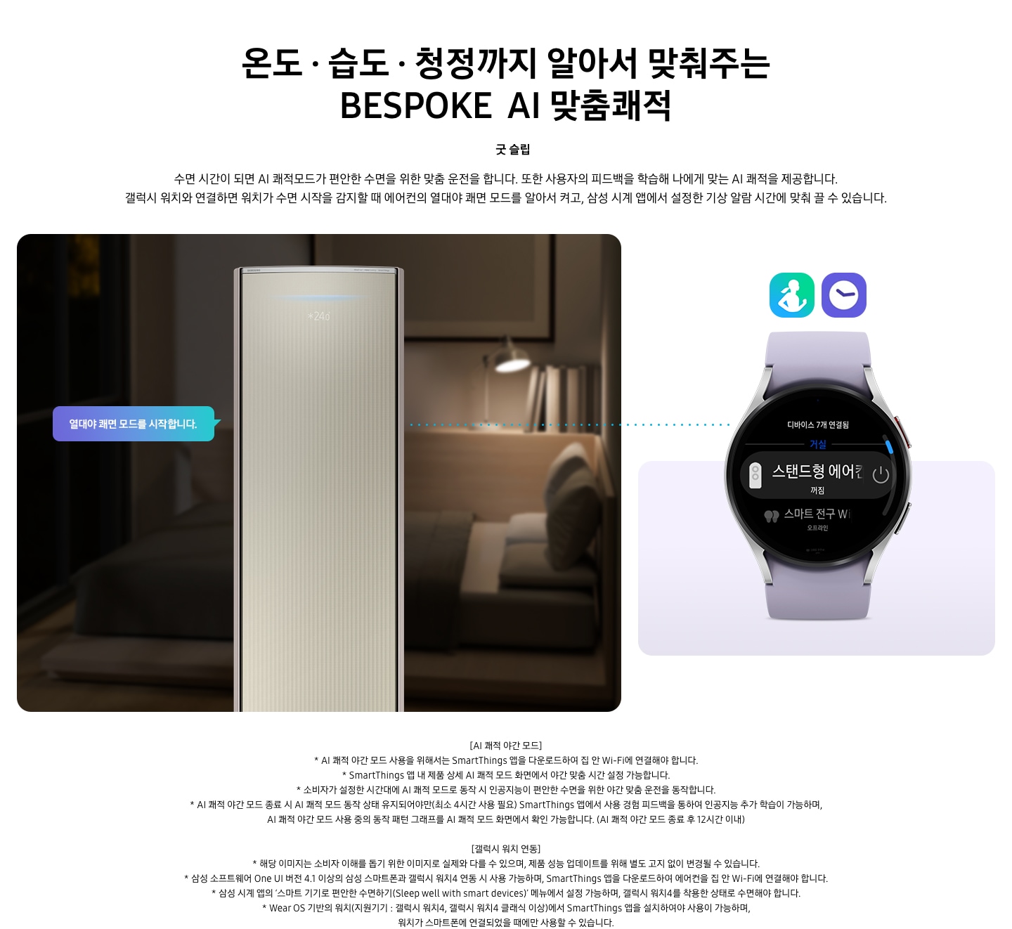 온도 • 습도 • 청정까지 알아서 맞춰주는 BESPOKE AI 맞춤쾌적 굿 슬립 수면 시간이 되면 AI 쾌적모드가 편안한 수면을 위한 맞춤 운전을 합니다. 또한 사용자의 피드백을 학습해 나에게 맞는 AI 쾌적을 제공합니다. 갤럭시 워치와 연결하면 워치가 수면 시작을 감지할 때 에어컨의 열대야 쾌면 모드를 알아서 켜고, 삼성 시계 앱에서 설정한 기상 알람 시간에 맞춰 끌 수 있습니다. 설명이 보여지며 좌측엔 작동중인 에어컨 상단이 확대되어 보여지며, 열대야 쾌면 모드를 시작합니다 라는 말풍선이 보여집니다. 우측엔 갤럭시 워치 시계가 보여지며 화면엔 스탠드형 에어컨 꺼짐이 보여집니다. [AI 쾌적 야간 모드] 1. AI 쾌적 야간 모드 사용을 위해서는 SmartThings 앱을 다운로드하여 집 안 Wi-Fi에 연결해야 합니다. 2.  SmartThings 앱 내 제품 상세 AI 쾌적 모드 화면에서 야간 맞춤 시간 설정 가능합니다. 3. 소비자가 설정한 시간대에 AI 쾌적 모드로 동작 시 인공지능이 편안한 수면을 위한 야간 맞춤 운전을 동작합니다. 4. AI 쾌적 야간 모드 종료 시 AI 쾌적 모드 동작 상태 유지되어야만(최소 4시간 사용 필요) SmartThings 앱에서 사용 경험 피드백을 통하여 인공지능 추가 학습이 가능하며, AI 쾌적 야간 모드 사용 중의 동작 패턴 그래프를 AI 쾌적 모드 화면에서 확인 가능합니다.(AI 쾌적 야간 모드 종료 후 12시간 이내) [갤럭시 워치 연동] 1. 해당 이미지는 소비자 이해를 돕기 위한 이미지로 실제와 다를 수 있으며, 제품 성능 업데이트를 위해 별도 고지 없이 변경될 수 있습니다. 2. 삼성 소프트웨어 One UI 버전 4.1 이상의 삼성 스마트폰과 갤럭시 워치4 연동 시 사용 가능하며, SmartThings 앱을 다운로드하여 에어컨을 집 안 Wi-Fi에 연결해야 합니다. 3. 삼성 시계 앱의 ‘스마트 기기로 편안한 수면하기(Sleep well with smart devices)’ 메뉴에서 설정 가능하며, 갤럭시 워치4를 착용한 상태로 수면해야 합니다. 4. Wear OS 기반의 워치(지원기기 : 갤럭시 워치4, 갤럭시 워치4 클래식 이상)에서 SmartThings 앱을 설치하여야 사용이 가능하며, 워치가 스마트폰에 연결되었을 때에만 사용할 수 있습니다