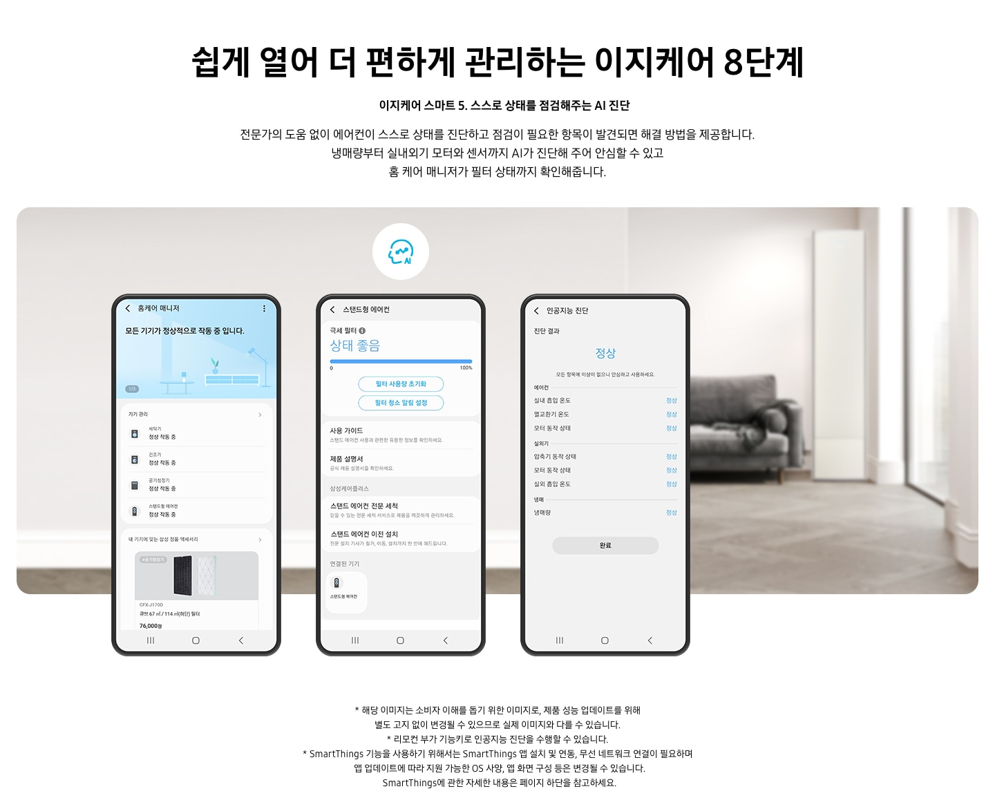 쉽게 열어 더 편하게 관리하는 이지케어 8단계 이지케어 스마트 5 스스로 상태를 점검해주는 AI 진단 전문가의 도움 없이 에어컨이 스스로 상태를 진단하고 점검이 필요한 항목이 발견되면 해결 방법을 제공합니다. 냉매량부터 실내외기 모터와 센서까지 AI가 진단해 주어 안심할 수 있고 홈 케어 매니저가 필터 상태까지 확인해줍니다. 설명이 보여집니다. 휴대폰 화면이 3개 등장해 있고 그 안에 SmartThings 앱의 UI가 보여지고 있다. AI진단이 가능한 화면이 있으며 현재 위치한 내부의 상태를 알려주고 있습니다. 1. 홈케어 매니저 UI화면이 보여지며 연결되어 있는 기기들이 보여집니다. 2. 스탠드형 에어컨 화면에 극세필터 상태 좋음 화면이 보여지고 3. 인공지능 진단 화면이 보여지며 진단 결과 정상이 보여집니다.  하단에 참고 사항 1. 해당 이미지는 소비자 이해를 돕기 위한 이미지로, 제품 성능 업데이트를 위해 별도 고지 없이 변경될 수 있으므로 실제 이미지와 다를 수 있습니다. 2. 리모컨 부가 기능키로 인공지능 진단을 수행할 수 있습니다. 3. SmartThings 기능을 사용하기 위해서는 SmartThings 앱 설치 및 연동, 무선 네트워크 연결이 필요하며  앱 업데이트에 따라 지원 가능한 OS 사양, 앱 화면 구성 등은 변경될 수 있습니다. SmartThings에 관한 자세한 내용은 페이지 하단을 참고하세요.