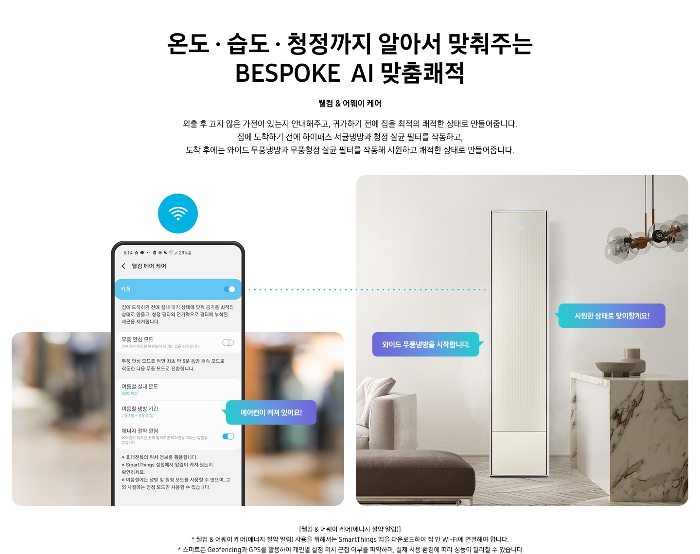 온도 • 습도 • 청정까지 알아서 맞춰주는 BESPOKE AI 맞춤쾌적 웰컴 & 어웨이 케어 외출 후 끄지 않은 가전이 있는지 안내해주고, 귀가하기 전에 집을 최적의 쾌적한 상태로 만들어줍니다. 집에 도착하기 전에 하이패스 회오리 냉방을 작동하고, 도착 후에는 무풍냉방과 무풍청정 살균 필터를 작동해 시원하고 쾌적한 상태로 만들어줍니다. 설명이 보여집니다. 웰컴 & 어웨이 기능에 대해 보여주고 있습니다. 좌측 휴대폰에 웨컴 에어 케어 기능을 사용할 수 있는 디바이스 ui가 보여지며 디바이스에 켜짐이 활성화 되있어 디바이스 우측에 에어컨이 켜져 있어요 라는 말풍선이 보여집니다. 우측엔 거실과 주방 사이 에어컨이 작동하고 있는 모습이 보여지며, 시원한 상태로 맞이할게요!, 와이드 무풍냉방을 시작합니다. 말풍선이 보여집니다. 하단 참고 사항 [웰컴 & 어웨이 케어(에너지 절약 알림)] 1. 웰컴 & 어웨이 케어(에너지 절약 알림) 사용을 위해서는 SmartThings 앱을 다운로드하여 집 안 Wi-Fi에 연결해야 합니다. 2. 스마트폰 Geofencing과 GPS를 활용하여 개인별 설정 위치 근접 여부를 파악하며, 실제 사용 환경에 따라 성능이 달라질 수 있습니다 