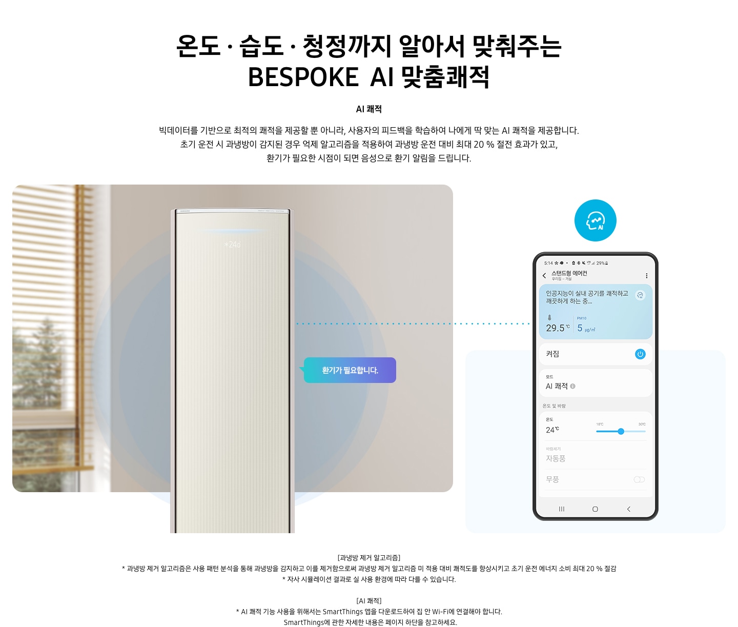 온도 • 습도 • 청정까지 알아서 맞춰주는 BESPOKE AI 맞춤쾌적 AI 쾌적 빅데이터를 기반으로 최적의 쾌적을 제공할 뿐 아니라, 사용자의 피드백을 학습하여 나에게 딱 맞는 AI 쾌적을 제공합니다. 설명이 보여지며 초기 운전 시 과냉방이 감지된 경우 억제 알고리즘을 적용하여 과냉방 운전 대비 최대 20% 절전 효과가 있고, 환기가 필요한 시점이 되면 음성으로 환기 알림을 드립니다. AI 쾌적 기능에 대해 보여주고 있습니다. 좌측에 무풍클래식 에어컨 정면컷과 환기가 필요합니다 말풍선이 보이며, 우측에 디바이스 내 UI 화면이 보여집니다. 화면엔 스탠드형 에어컨 화면이 보여지며 인공지능이 실내 공기를 쾌적하고 깨끗하게 하는중 문구가 보여집니다. 하단 참고 사항 [과냉방 제거 알고리즘] 1. 과냉방 제거 알고리즘은 사용 패턴 분석을 통해 과냉방을 감지하고 이를 제거함으로써 과냉방 제거 알고리즘 미 적용 대비 쾌적도를 향상시키고 초기 운전 에너지 소비 최대 20 % 절감 2. 자사 시뮬레이션 결과로 실 사용 환경에 따라 다를 수 있습니다. 3. 시험조건 : 외기 32 ℃, 당사 주택환경 실험실 116.6 ㎡ 설치 4. 실험방법 : 과냉방 억제 알고리즘 적용 유/무에 따른 초기 운전 적산 소비전력 비교 (냉방 운전 : 초기설정 22 ℃, 25분 경과 후 설정온도 26 ℃로 변경) [AI 쾌적]1. AI 쾌적 기능 사용을 위해서는 SmartThings 앱을 다운로드하여 집 안 Wi-Fi에 연결해야 합니다.   SmartThings에 관한 자세한 내용은 페이지 하단을 참고하세요.