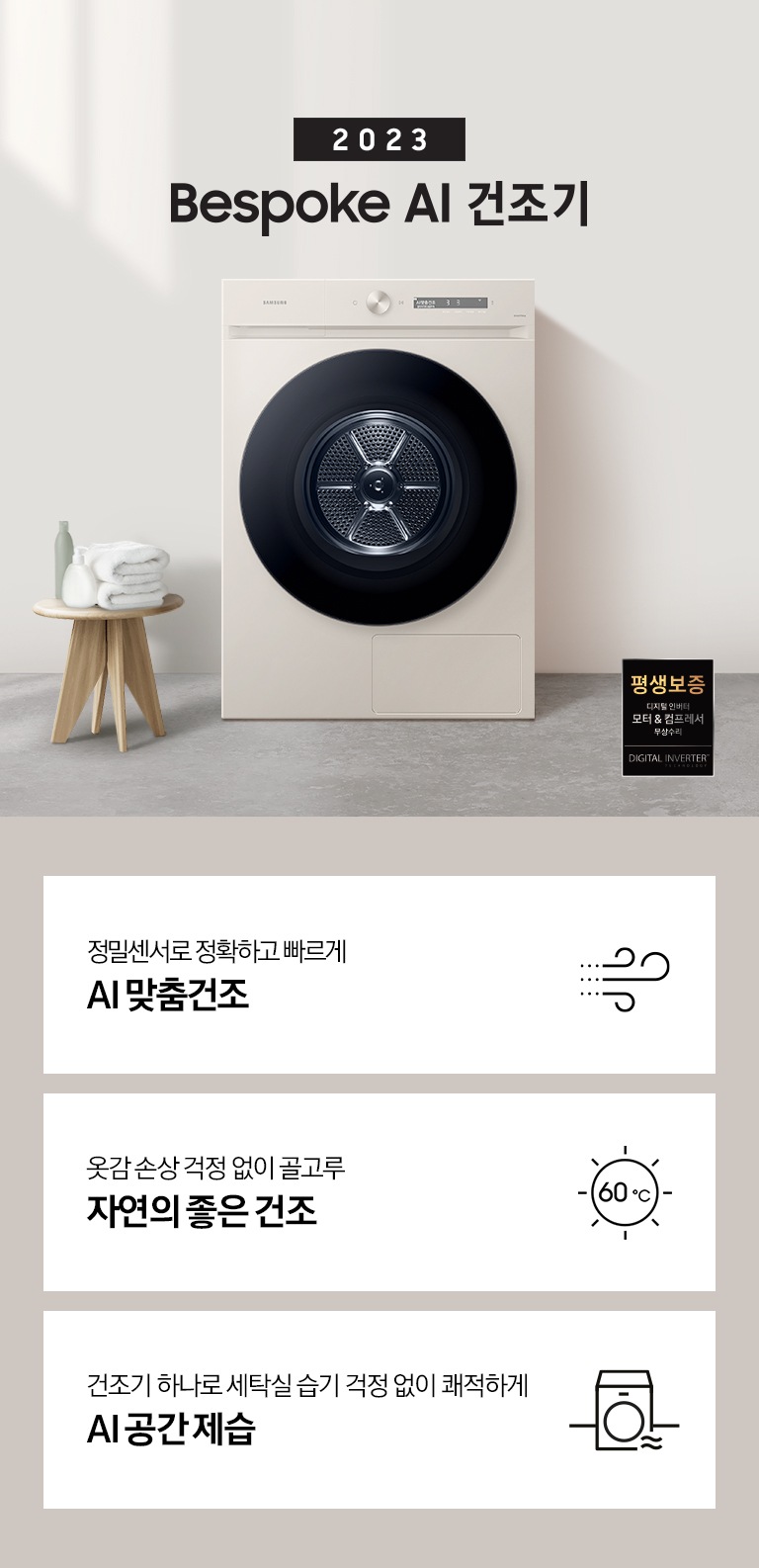 베이지톤의 욕실에 BESPOKE 그랑데 건조기 AI 제품이 놓여져 있습니다. 세탁기 좌측에서 미니 의자에 수건 있습니다. 창가쪽은 세제, 여러 개의 수건, 화분이 있고 우측에는 거울과 세면대 있습니다. 우측 하단에는 평생보증 디지털 인버터 모터&컴프레서 무상수리 라벨이 보입니다 KEY POINT 3개가 아래와 같이 보여집니다. 정밀센서로 정확하고 빠르게 AI 맞춤건조 옷감 손상 걱정 없이 골고루 자연의 좋은 건조 건조기 하나로 세탁실 습기 걱정 없이 쾌적하게 AI 공간제습