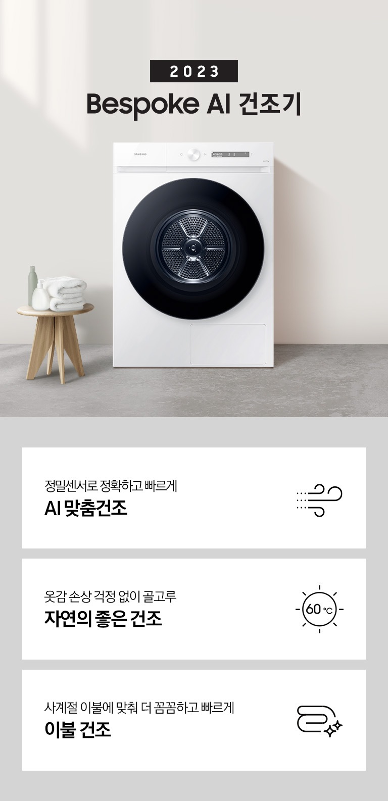 베이지톤의 욕실에 BESPOKE 그랑데 건조기 AI 제품이 놓여져 있습니다. 세탁기 좌측에서 미니 의자에 수건 있습니다. 창가쪽은 세제, 여러 개의 수건, 화분이 있고 우측에는 거울과 세면대 있습니다. 우측 하단에는 평생보증 디지털 인버터 모터&컴프레서 무상수리 라벨이 보입니다 KEY POINT 3개가 아래와 같이 보여집니다. 정밀센서로 정확하고 빠르게 AI 맞춤건조 옷감 손상 걱정 없이 골고루 자연의 좋은 건조 에너지 절약하는 확실한 방법 AI 애너지 절약