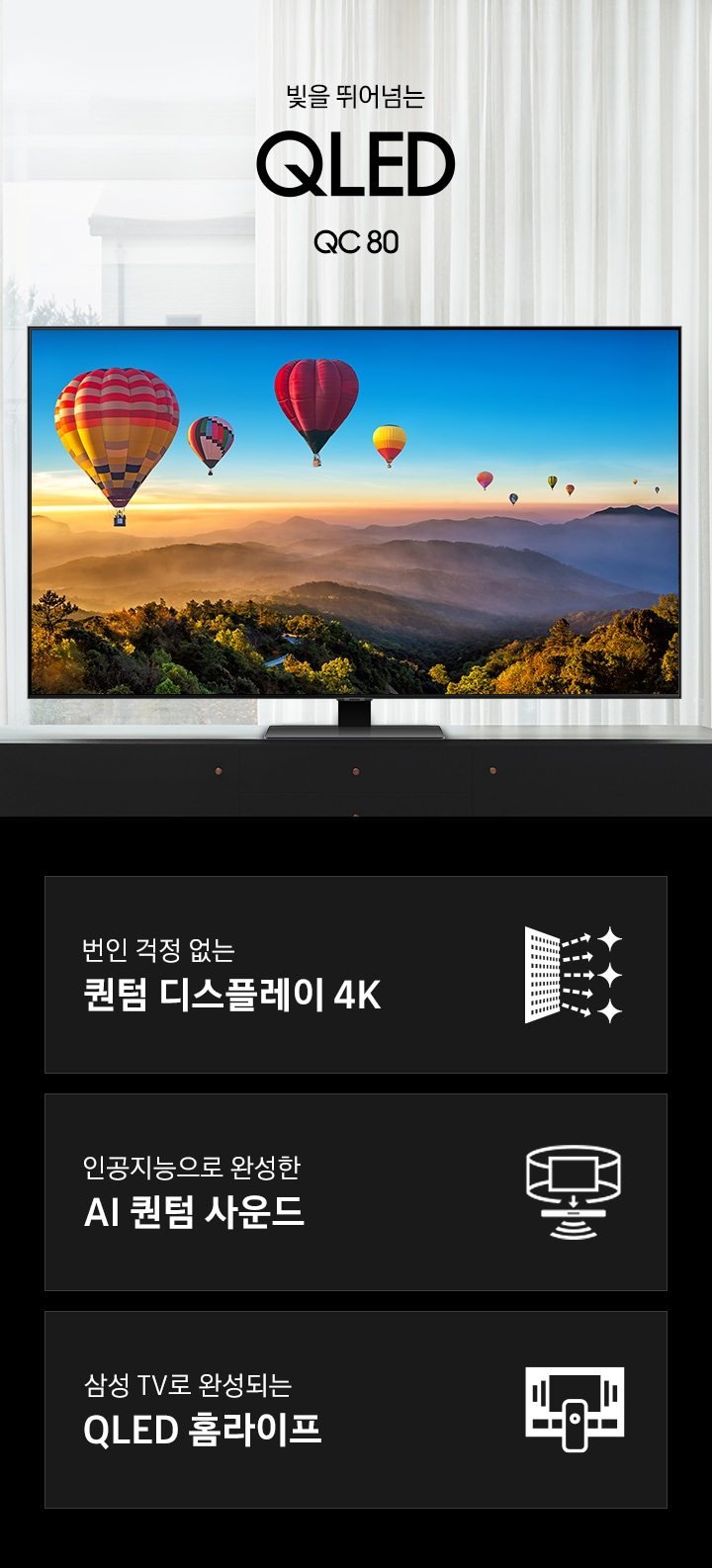 거실 책상 위에 TV가 놓여있습니다. 빛을 뛰어넘는QLED QC80 KV 입니다. 하단 3 POD 에는 번인 걱정없는 퀀텀 디스플레이 4K 문구와 반짝이는 디스플레이 아이콘, 인공지능으로 완성한 AI 퀀텀 사운드와 TV 아이콘에서 사운드 음파를 표현한 아이콘, 삼성 TV로 완성되는 QLED 홈라이프 문구와 TV와 리모컨, TV 속 컨텐츠들을 표현한 아이콘이 있습니다