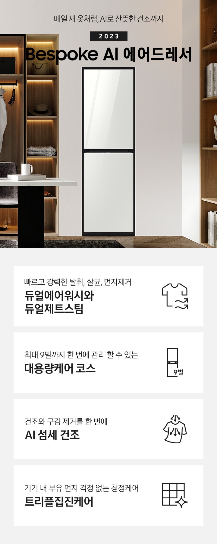 우드톤에 옷방에 에어드레서 한대 있습니다. 에어드레서 죄측에 옷장에는 여러벌에 옷이 걸려있습니다. 수납장에는 모자 등 있고, 앞에는 테이블 있습니다. 테이블 위에는 노트북, 책, 컵이있습니다. 투명 유리 의자도 하나있고, 우드톤 의자도 있습니다.에어드레서 우측에는 매일 새옷처럼, AI로 산뜻한 건조까지 2023 NEW BESPOKE 에어드레서 우측하단에는 평생보증 디지털 인버터 모터&컴프레서 무상수리 라벨이 있습니다. KEY POINT 4개가 아래와 같이 보여집니다. 빠르고 강력한 탈취, 살균, 먼지제거 듀얼에어워시와 듀얼제트스팀 최대 9벌까지 한 번에 관리 할 수 있는 대용량케어 코스 건조와 구김 제거를 한 번에 AI 섬세 건조 기기 내 부유 먼지 걱정 없는 청정케어 트리플집진케어