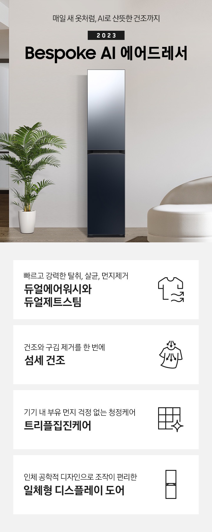 넓어보이는 거의에 에어드레서 있습니다. 죄측에는 화분 하나 있습니다. 우측에는 큰 소파 하나 있고 소파 위에는 보라색과 초록색 쿠션이 있습니다. 소파 앞에는 테니블 있고, 위에는 장식품들이 있습니다. 매일 새옷처럼, AI로 산뜻한 건조까지 2023 NEW BESPOKE 에어드레서  KEY POINT 4개가 아래와 같이 보여집니다. 빠르고 강력한 탈취, 살균, 먼지제거 듀얼에어워시와 듀얼제트스팀 건조와 구김 제거를 한 번에 AI 섬세 건조 기기 내 부유 먼지 걱정 없는 청정케어 트리플집진케어 인체 공학적 디자인으로 조작이 편리한 일체형 디스플레이 도어