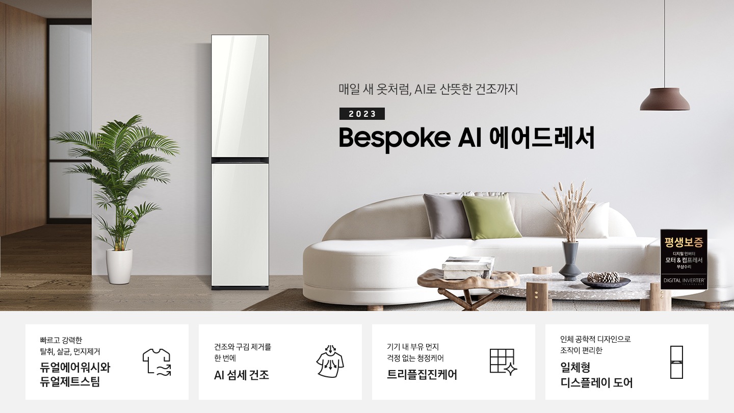 넓어보이는 거의에 에어드레서 있습니다. 죄측에는 화분 하나 있습니다. 우측에는 큰 소파 하나 있고 소파 위에는 보라색과 초록색 쿠션이 있습니다. 소파 앞에는 테니블 있고, 위에는 장식품들이 있습니다. 매일 새옷처럼, AI로 산뜻한 건조까지 2023 NEW BESPOKE 에어드레서 우측하단에는 평생보증 디지털 인버터 모터&컴프레서 무상수리 라벨이 있습니다. KEY POINT 4개가 아래와 같이 보여집니다. 빠르고 강력한 탈취, 살균, 먼지제거 듀얼에어워시와 듀얼제트스팀 건조와 구김 제거를 한 번에 AI 섬세 건조 기기 내 부유 먼지 걱정 없는 청정케어 트리플집진케어 인체 공학적 디자인으로 조작이 편리한 일체형 디스플레이 도어