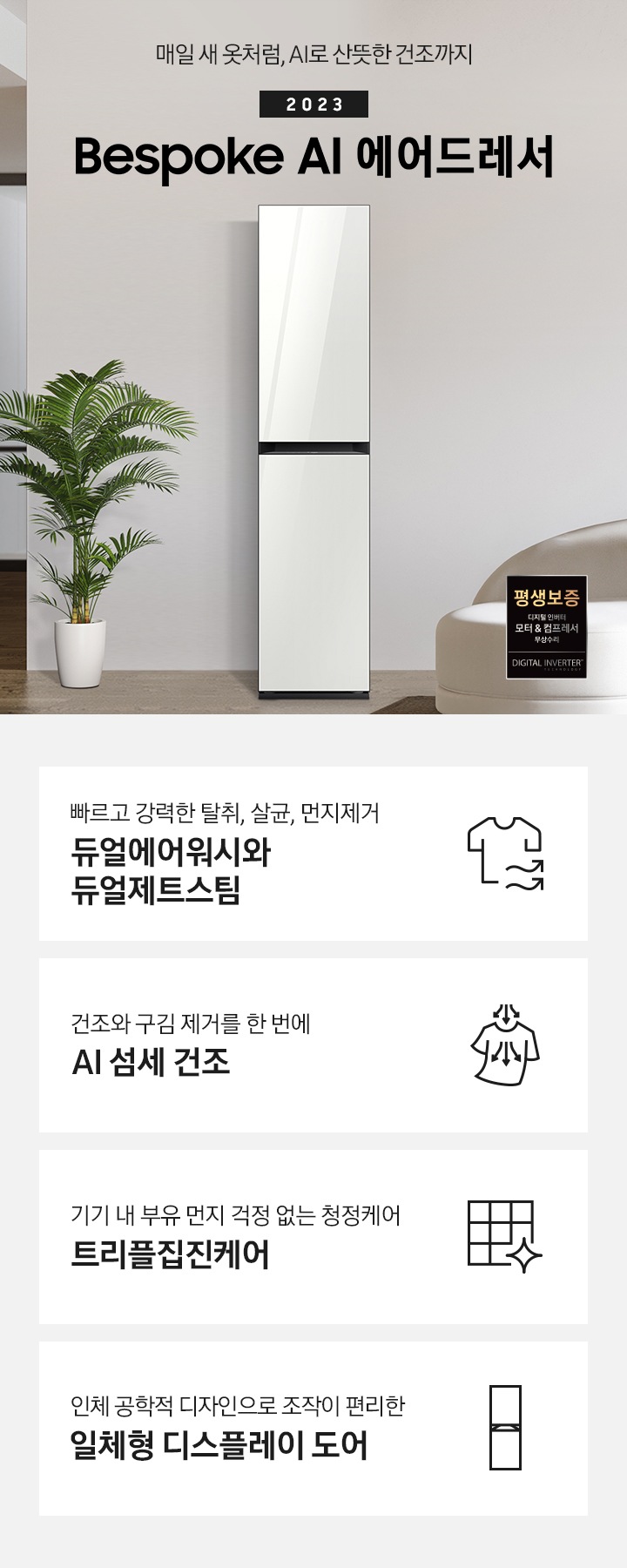 넓어보이는 거의에 에어드레서 있습니다. 죄측에는 화분 하나 있습니다. 우측에는 큰 소파 하나 있고 소파 위에는 보라색과 초록색 쿠션이 있습니다. 소파 앞에는 테니블 있고, 위에는 장식품들이 있습니다. 매일 새옷처럼, AI로 산뜻한 건조까지 2023 NEW BESPOKE 에어드레서 우측하단에는 평생보증 디지털 인버터 모터&컴프레서 무상수리 라벨이 있습니다. KEY POINT 4개가 아래와 같이 보여집니다. 빠르고 강력한 탈취, 살균, 먼지제거 듀얼에어워시와 듀얼제트스팀 건조와 구김 제거를 한 번에 AI 섬세 건조 기기 내 부유 먼지 걱정 없는 청정케어 트리플집진케어 인체 공학적 디자인으로 조작이 편리한 일체형 디스플레이 도어