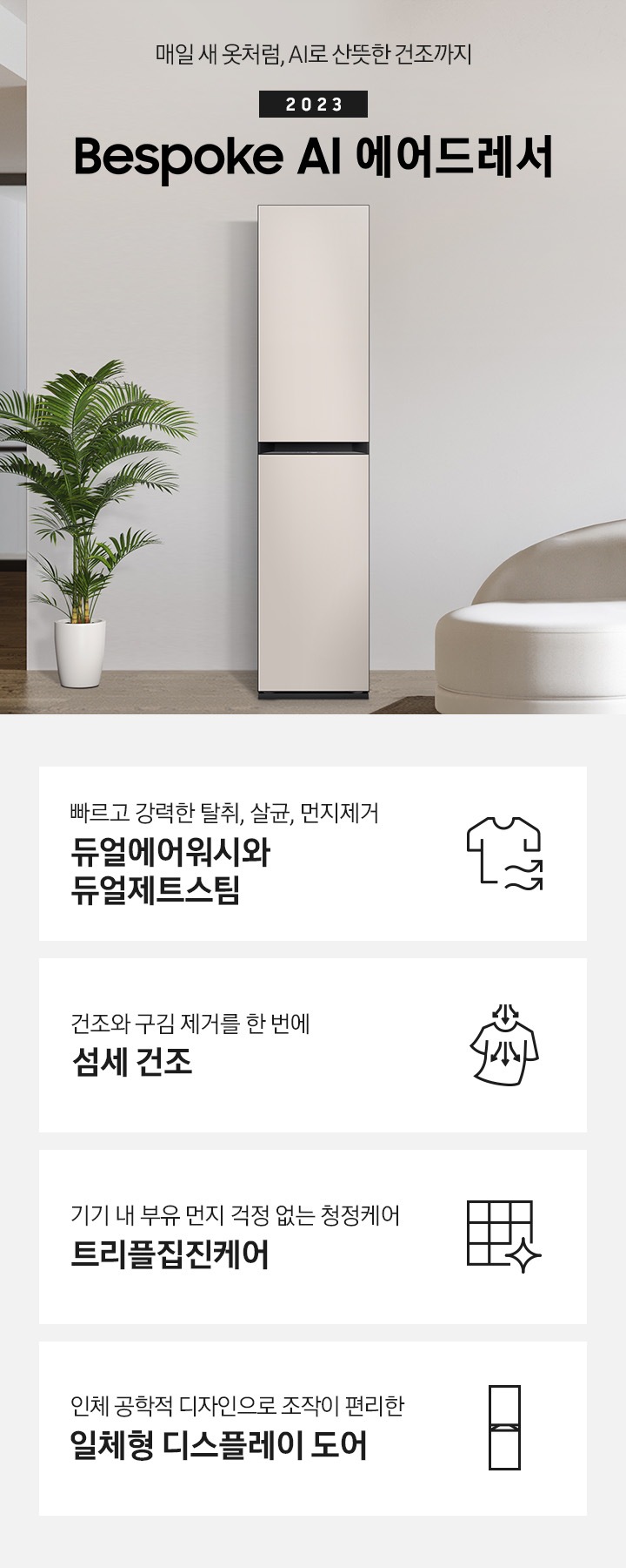 넓어보이는 거의에 에어드레서 있습니다. 죄측에는 화분 하나 있습니다. 우측에는 큰 소파 하나 있고 소파 위에는 보라색과 초록색 쿠션이 있습니다. 소파 앞에는 테니블 있고, 위에는 장식품들이 있습니다. 매일 새옷처럼, AI로 산뜻한 건조까지 2023 NEW BESPOKE 에어드레서 KEY POINT 4개가 아래와 같이 보여집니다. 빠르고 강력한 탈취, 살균, 먼지제거 듀얼에어워시와 듀얼제트스팀 건조와 구김 제거를 한 번에 AI 섬세 건조 기기 내 부유 먼지 걱정 없는 청정케어 트리플집진케어 인체 공학적 디자인으로 조작이 편리한 일체형 디스플레이 도어