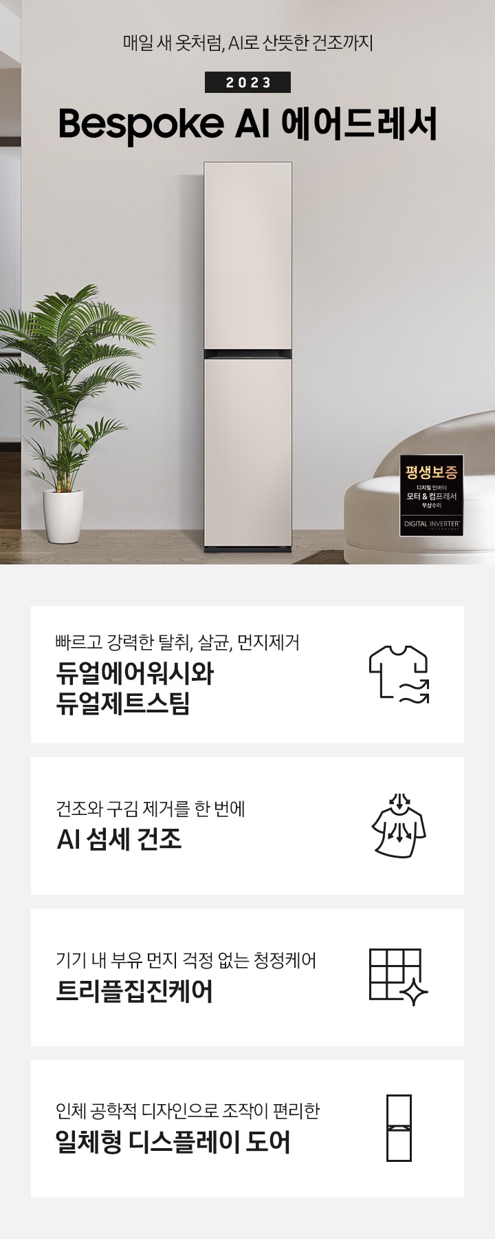 넓어보이는 거의에 에어드레서 있습니다. 죄측에는 화분 하나 있습니다. 우측에는 큰 소파 하나 있고 소파 위에는 보라색과 초록색 쿠션이 있습니다. 소파 앞에는 테니블 있고, 위에는 장식품들이 있습니다. 매일 새옷처럼, AI로 산뜻한 건조까지 2023 NEW BESPOKE 에어드레서 우측하단에는 평생보증 디지털 인버터 모터&컴프레서 무상수리 라벨이 있습니다. KEY POINT 4개가 아래와 같이 보여집니다. 빠르고 강력한 탈취, 살균, 먼지제거 듀얼에어워시와 듀얼제트스팀 건조와 구김 제거를 한 번에 AI 섬세 건조 기기 내 부유 먼지 걱정 없는 청정케어 트리플집진케어 인체 공학적 디자인으로 조작이 편리한 일체형 디스플레이 도어