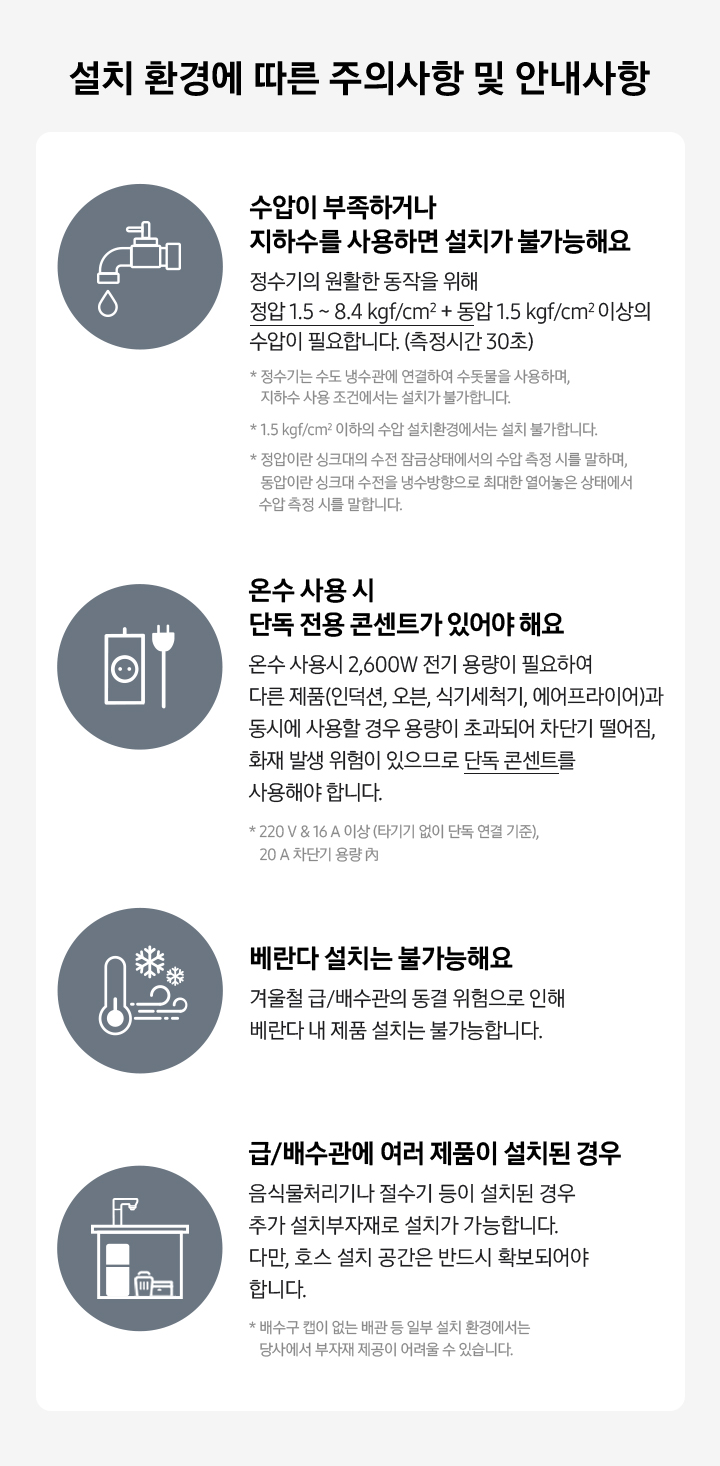 수압이 부족하거나 지하수를 사용하면 설치가 불가능해요. 온수 사용 시 단독 전용 콘센트가 있어야 해요. 베란다 설치는 불가능해요. 급/배수관에 여러 제품이 설치된 경우 추가 설치부자재로 설치가 가능합니다. 다만, 호스 설치 공간은 반드시 확보되어야 합니다.